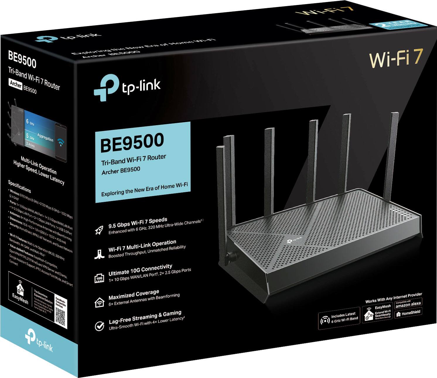 BE9500 Tri-Band Wi-Fi 7 Router  
Archer BE9500  

Exploring the New Era of Home Wi-Fi  

Specifications:  
- 9.5 Gbps Wi-Fi 7 Speeds  
- Enhanced with 6 GHz, 320 MHz Ultra-Wide Channels  
- Wi-Fi 7 Multi-Link Operation  
- Boosted Throughput, Unmatched Reliability  
- Ultimate 10G Connectivity  
- 1 x 10 Gbps WAN/LAN Port, 2 x 2.5 Gbps Ports  
- Maximized Coverage  
- 6 External Antennas with Beamforming  
- Lag-Free Streaming & Gaming  
- Ultra-Smooth Wi-Fi with 4x Lower Latency  

Features:  
- 6 GHz Wi-Fi Band  
- 5 GHz Aggregation  
- Multi-Link Operation  
- Higher Speed, Lower Latency  

Includes Latest 6 GHz Wi-Fi Band  
Works with Any Internet Provider  
EasyMesh  
Amazon Alexa  
HomeShield  

Wi-Fi 7