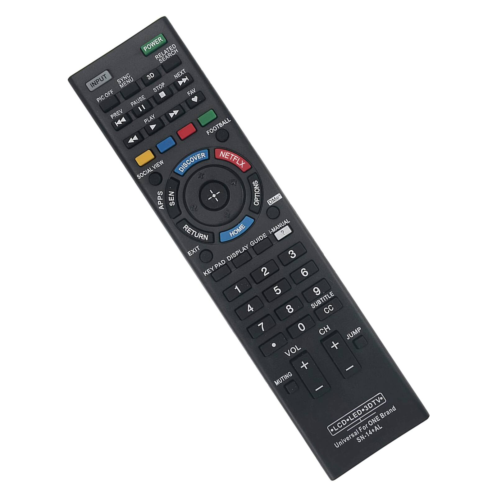 POWER RELATED SEARCH SYNC 3D NEXT INPUT STOP D PICOFF FAV PAUSE 11 PREV PLAY FOOTBALL VIEW DISCOVER NETFLX SOCIAL 5S APPS SEN OPTIONS DMe RETURN HOME I-MANUAL ? GUIDE EXIT DISPLAY 3 KEYPAD 2 6 1 5 9 4 8 SUBTITLE CC 7 0 CH JUMP . + VOL + - MUTING - LCD-LED-3DTV- Brand ONE For Universal SN-14+AL