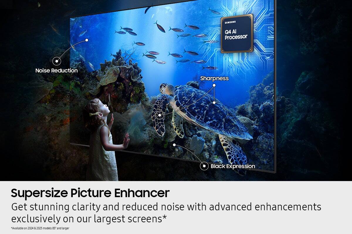 **Supersize Picture Enhancer**

Get stunning clarity and reduced noise with advanced enhancements exclusively on our largest screens*

*Available on 2024 & 2025 models 85" and larger

- Noise Reduction
- Sharpness
- Black Expression

**SAMSUNG Q4 AI Processor**