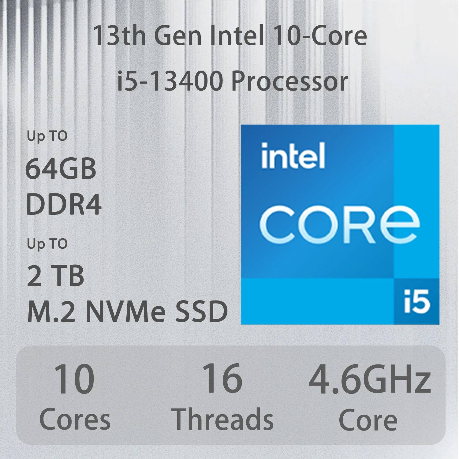 13th Gen Intel 10-Core i5-13400 Processor  
Up to 64GB DDR4  
Up to 2 TB M.2 NVMe SSD  
10 Cores  
16 Threads  
4.6GHz Core