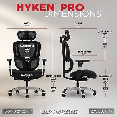 HYKEN™ PRO DIMENSIONS

WIDTH 28.5"  
DEPTH 27.8"  
ARM HEIGHT MAX 32.9"  
BACK HEIGHT MAX 32.9"  
SKAT DEPTH 17.9"  
MIN 26.1"  
MIN 25.3"  
SEAT WIDTH 20.3"  
CHAIR HEIGHT MAX 56.3"  
SEAT HEIGHT MAX 20.3"  
MIN 44"  
MIN 16.4"  
5'5"-6'2" SUGGESTED HEIGHT  
FITS UNDER A DESK HEIGHT OF 27" WHEN ADJUSTED TO MIN. HEIGHT  
WEIGHT 275 LB. CAPACITY