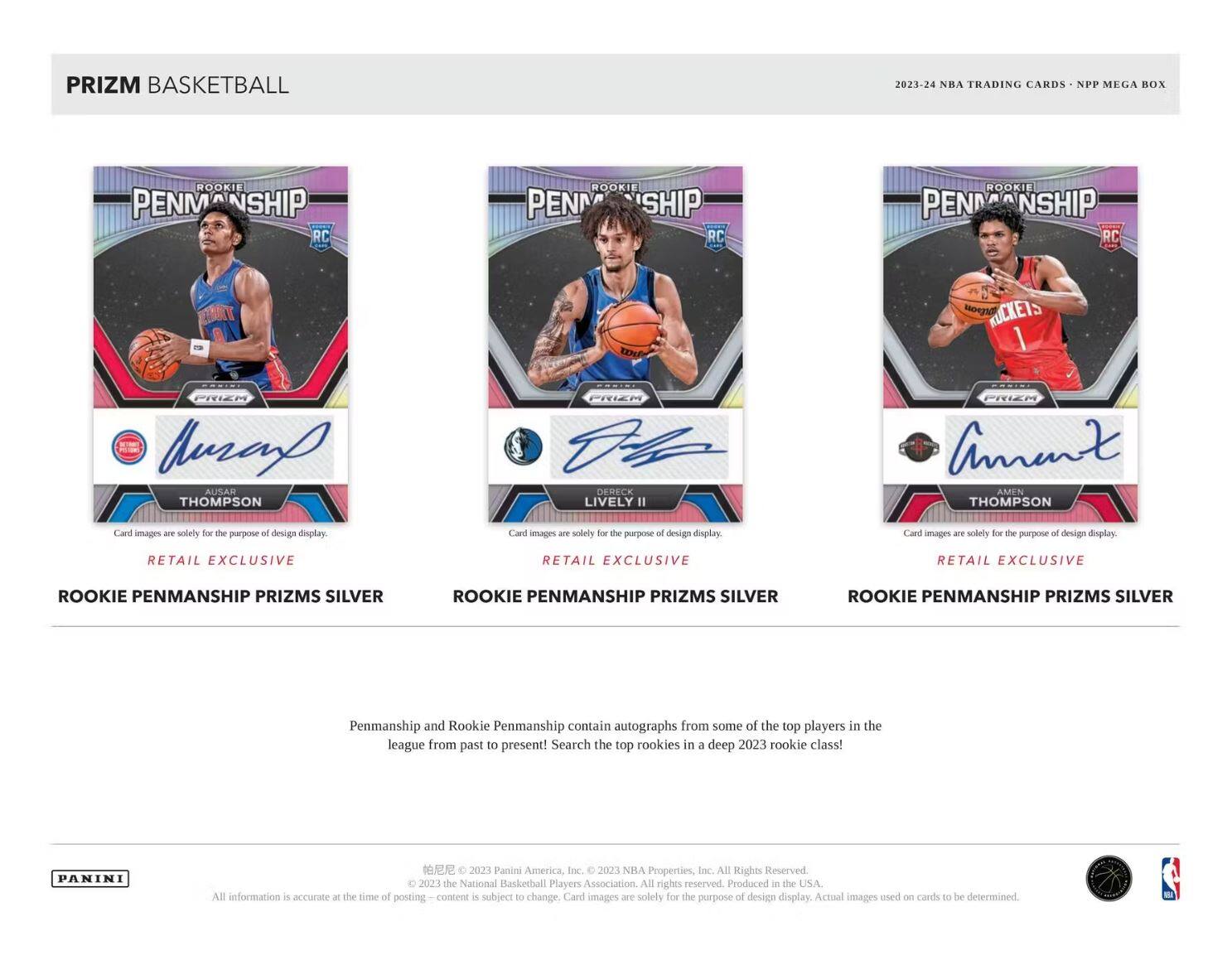 PRIZM BASKETBALL

2023-24 NBA TRADING CARDS - NPP MEGA BOX

ROOKIE PENMANSHIP RC  
ROOKIE PENMANSHIP RC  
ROOKIE PENMANSHIP RC

AUSAH THOMPSON  
DRECK LIVELY II  
AMEN THOMPSON

RETAIL EXCLUSIVE  
RETAIL EXCLUSIVE  
RETAIL EXCLUSIVE

ROOKIE PENMANSHIP PRIZMS SILVER  
ROOKIE PENMANSHIP PRIZMS SILVER  
ROOKIE PENMANSHIP PRIZMS SILVER

Penmanship and Rookie Penmanship contain autographs from some of the top players in the league from past to present! Search the top rookies in a deep 2023 rookie class!

PANINI  
© 2023 Panini America, Inc. © 2023 NBA Properties, Inc. All Rights Reserved. © 2023 the National Basketball Players Association. All rights reserved. Produced in the USA. All information is accurate at the time of posting content is subject to change. Card images are solely for the purpose of design display. Actual images used on cards to be determined.