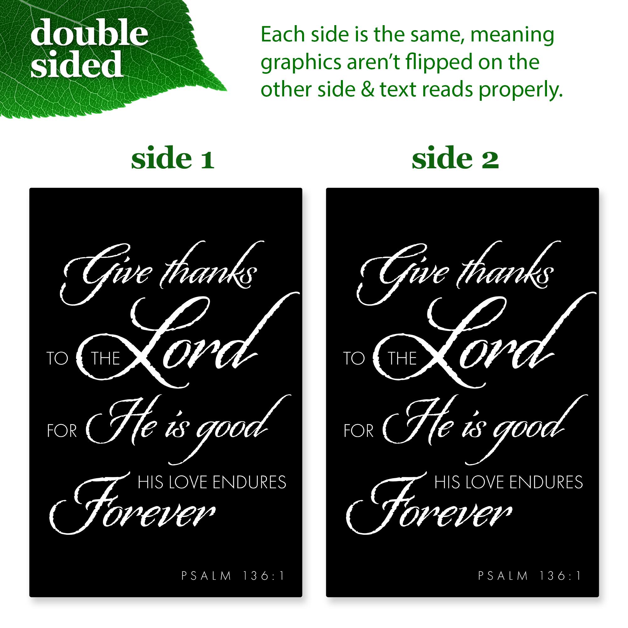 double sided

Each side is the same, meaning graphics aren't flipped on the other side & text reads properly.

side 1

Give thanks  
TO THE  
LORD  
FOR  
He is good  
HIS LOVE ENDURES  
Forever  
PSALM 136:1

side 2

Give thanks  
TO THE  
LORD  
FOR  
He is good  
HIS LOVE ENDURES  
Forever  
PSALM 136:1