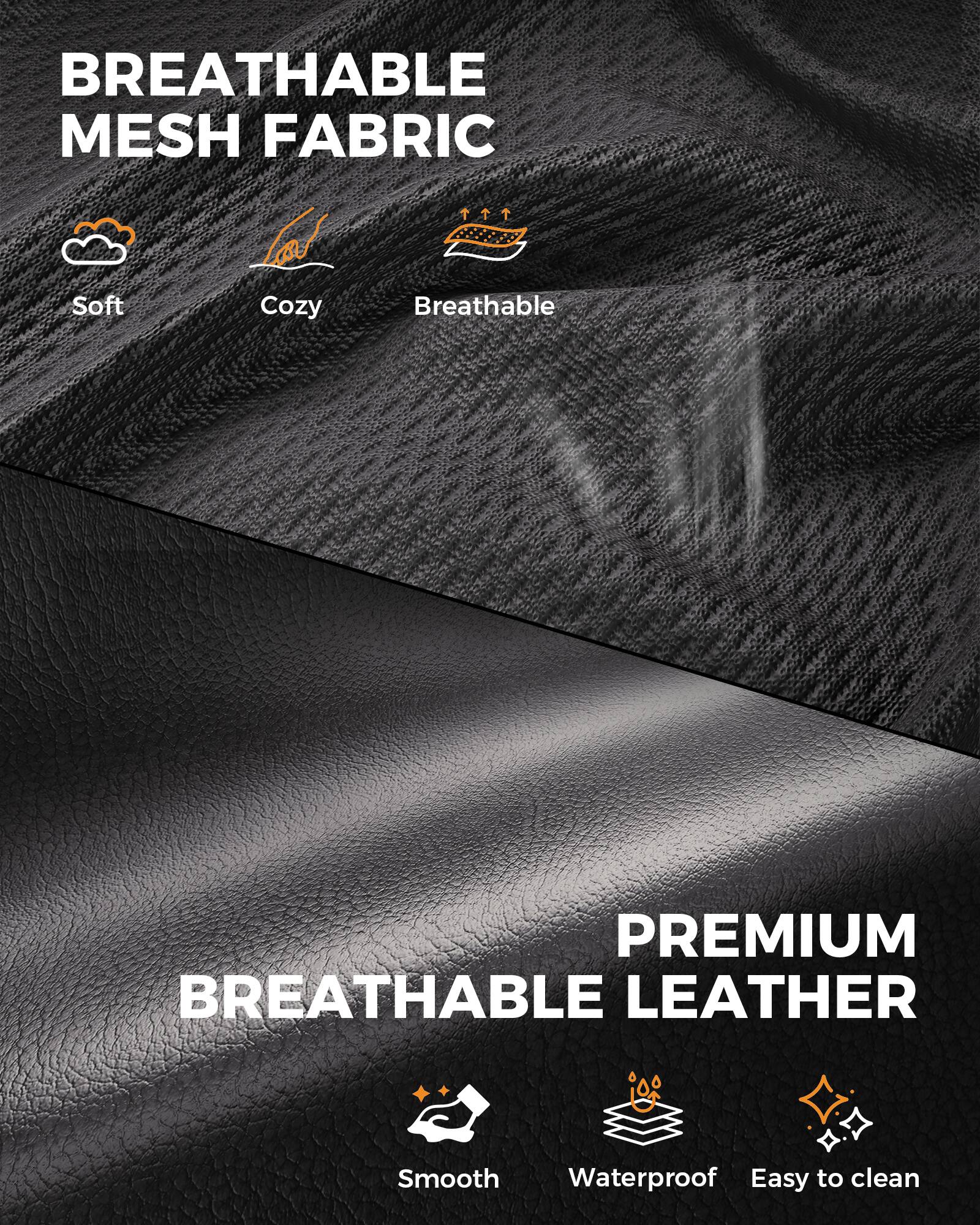 BREATHABLE MESH FABRIC  
- Soft  
- Cozy  
- Breathable  

PREMIUM BREATHABLE LEATHER  
- Smooth  
- Waterproof  
- Easy to clean