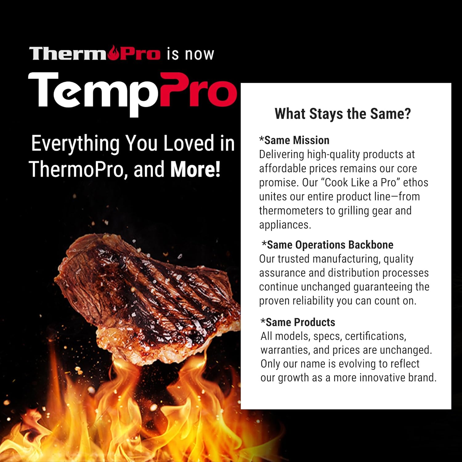 ThermoPro is now TempPro

Everything You Loved in ThermoPro, and More!

What Stays the Same?

*Same Mission
Delivering high-quality products at affordable prices remains our core promise. Our "Cook Like a Pro" ethos unites our entire product line—from thermometers to grilling gear and appliances.

*Same Operations Backbone
Our trusted manufacturing, quality assurance, and distribution processes continue unchanged guaranteeing the proven reliability you can count on.

*Same Products
All models, specs, certifications, warranties, and prices are unchanged. Only our name is evolving to reflect our growth as a more innovative brand.