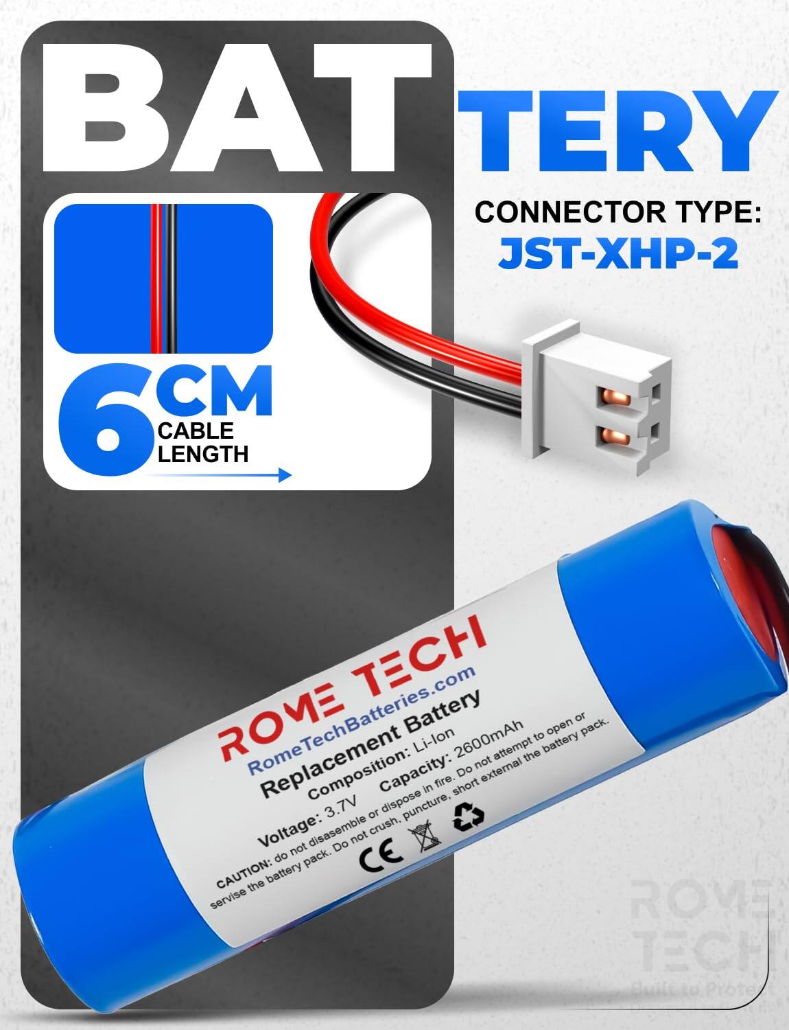 BAT TERY  
CONNECTOR TYPE: JST-XHP-2  
6 CM CABLE LENGTH  
TECH ROME  
RomeTechBatteries.com  
Battery Li-lon 2600mAh  
Composition: Capacity: 3.7V  
Voltage:  
CAUTION: Do not disassemble, puncture, crush, or dispose in fire. Do not attempt to open or pack.  
CE  
ROVE TECH  
Built to Protect
