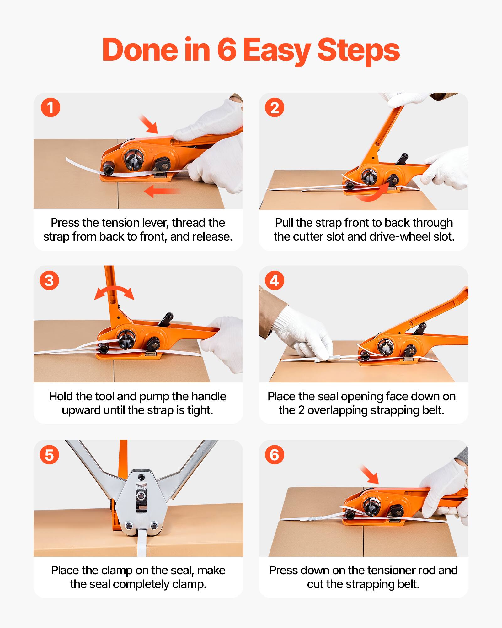 Done in 6 Easy Steps

1. Press the tension lever, thread the strap from back to front, and release.
2. Pull the strap front to back through the cutter slot and drive-wheel slot.
3. Hold the tool and pump the handle upward until the strap is tight.
4. Place the seal opening face down on the 2 overlapping strapping belt.
5. Place the clamp on the seal, make the seal completely clamp.
6. Press down on the tensioner rod and cut the strapping belt.