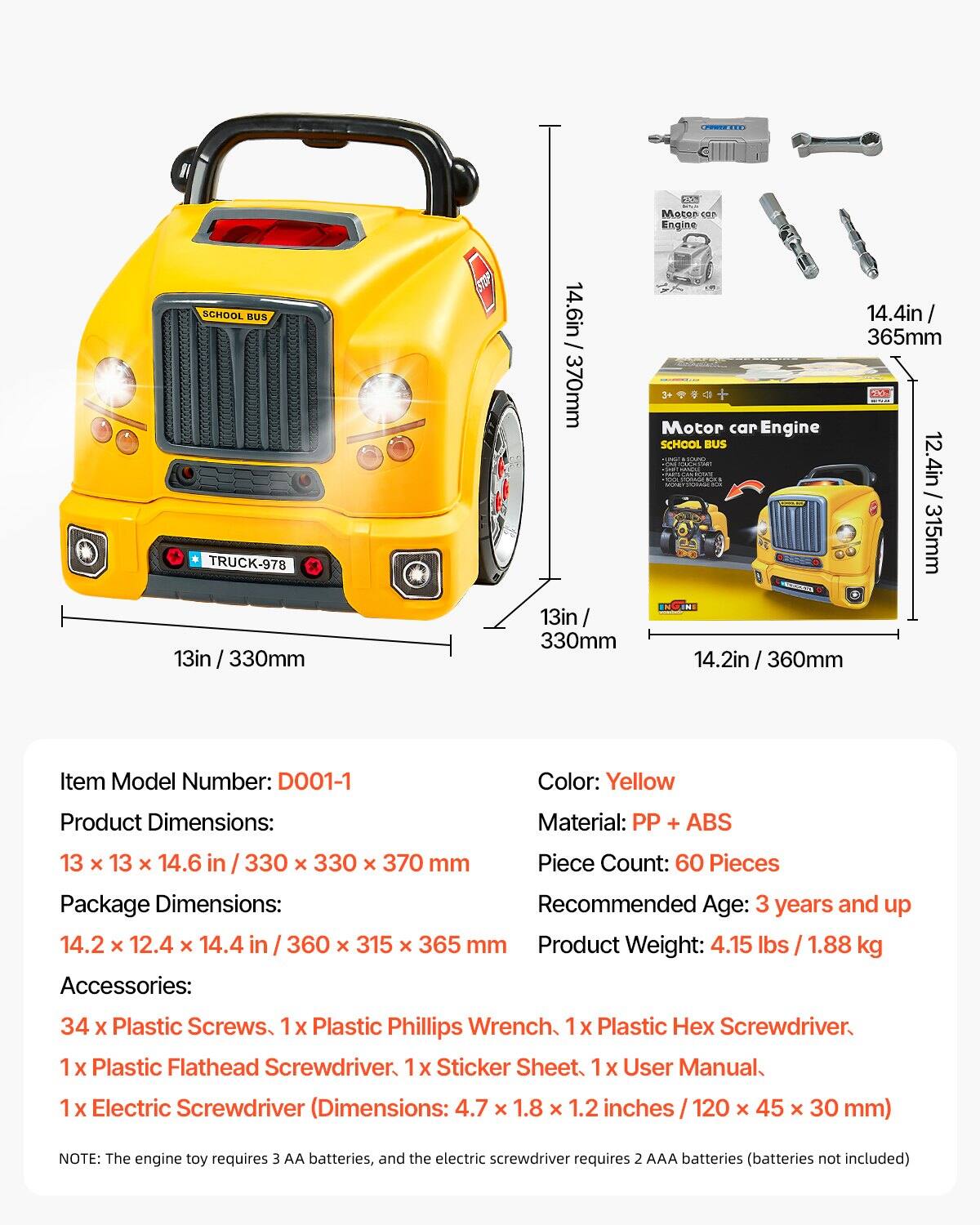 **Item Model Number:** D001-1

**Color:** Yellow

**Product Dimensions:** 13 x 13 x 14.6 in / 330 x 330 x 370 mm

**Package Dimensions:** 14.2 x 12.4 x 14.4 in / 360 x 315 x 365 mm

**Material:** PP + ABS

**Piece Count:** 60 Pieces

**Recommended Age:** 3 years and up

**Product Weight:** 4.15 lbs / 1.88 kg

**Accessories:**
- 34 x Plastic Screws
- 1 x Plastic Phillips Wrench
- 1 x Plastic Hex Screwdriver
- 1 x Plastic Flathead Screwdriver
- 1 x Sticker Sheet
- 1 x User Manual
- 1 x Electric Screwdriver (Dimensions: 4.7 x 1.8 x 1.2 inches / 120 x 45 x 30 mm)

**NOTE:** The engine toy requires 3 AA batteries, and the electric screwdriver requires 2 AAA batteries (b