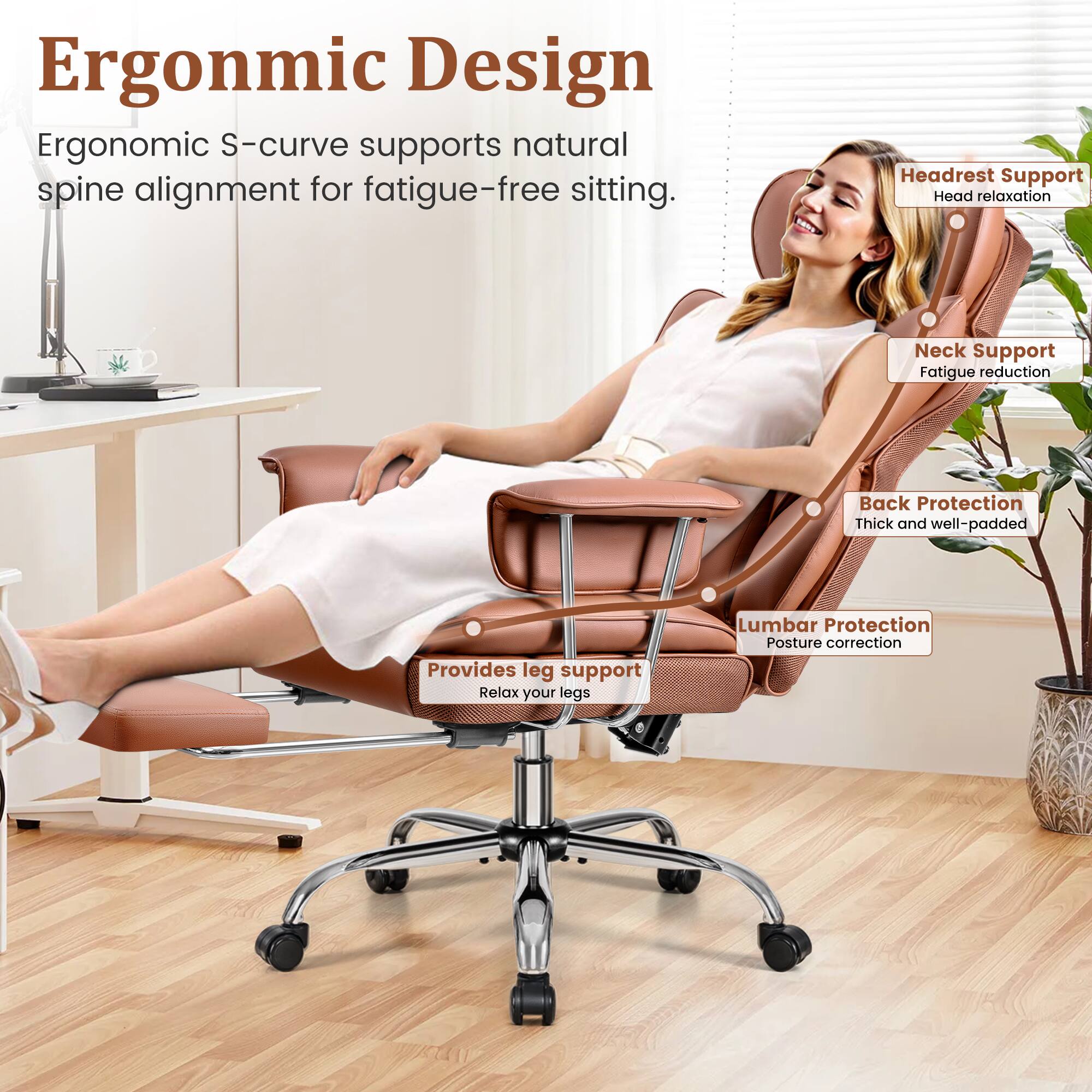 Ergonomic Design  
Ergonomic S-curve supports natural spine alignment for fatigue-free sitting.

- Headrest Support  
  Head relaxation

- Neck Support  
  Fatigue reduction

- Back Protection  
  Thick and well-padded

- Lumbar Protection  
  Posture correction

- Provides leg support  
  Relax your legs