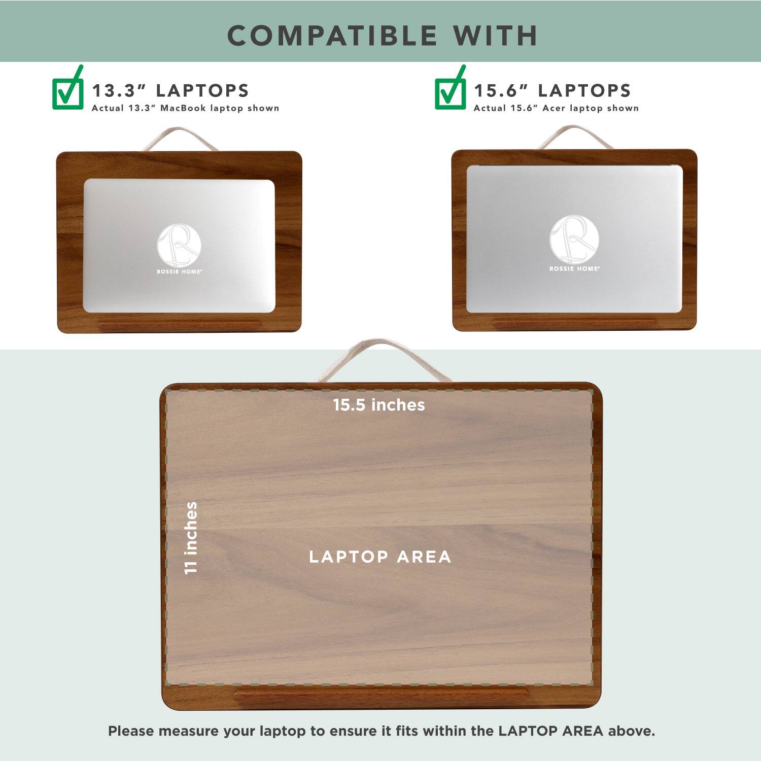 COMPATIBLE WITH

13.3" LAPTOPS  
Actual 13.3" MacBook laptop shown

15.6" LAPTOPS  
Actual 15.6" Acer laptop shown

15.5 inches  
11 inches

LAPTOP AREA

Please measure your laptop to ensure it fits within the LAPTOP AREA above.