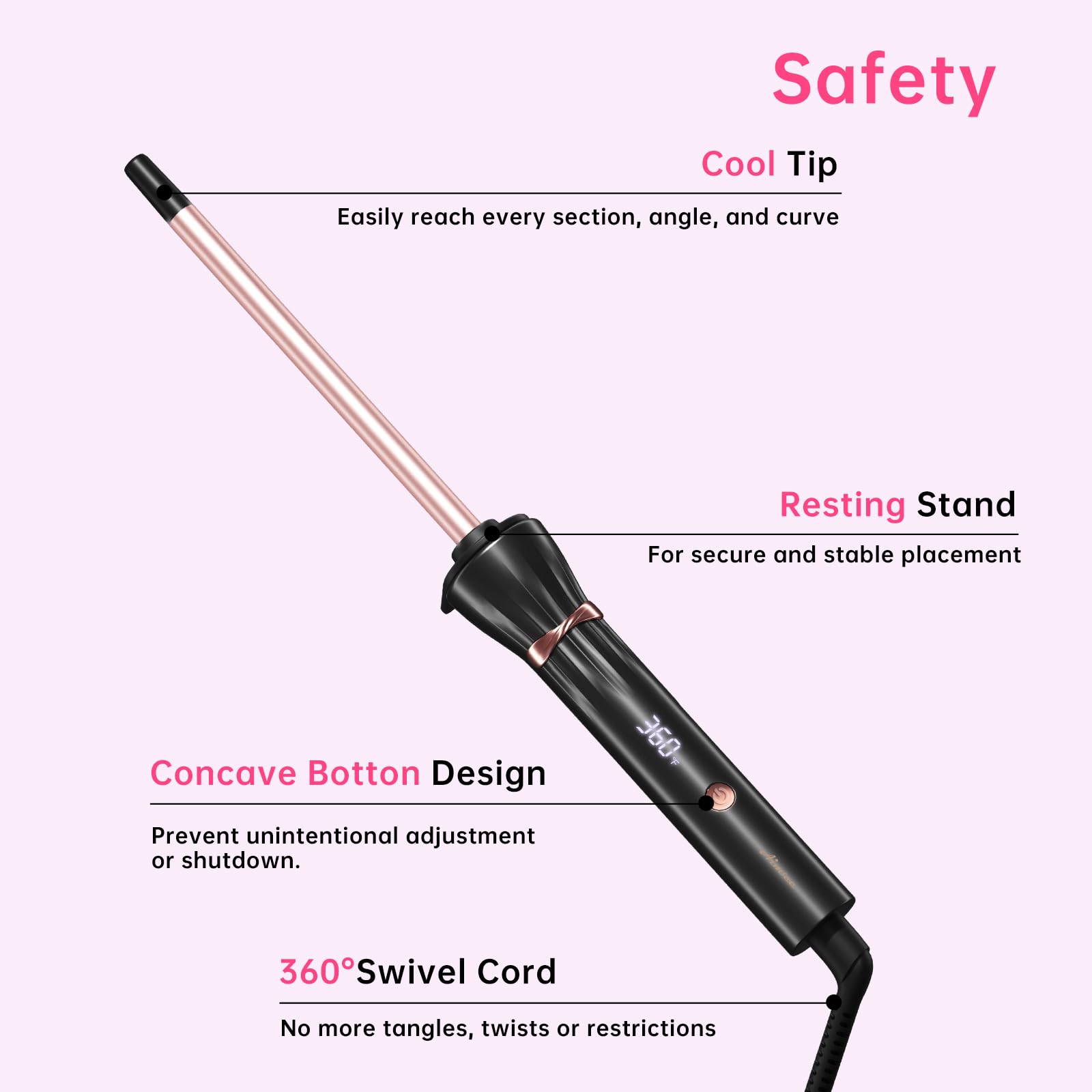 Safety  
Cool Tip  
Easily reach every section, angle, and curve  

Resting Stand  
For secure and stable placement  

Concave Bottom Design  
Prevent unintentional adjustment or shutdown.  

360° Swivel Cord  
No more tangles, twists or restrictions