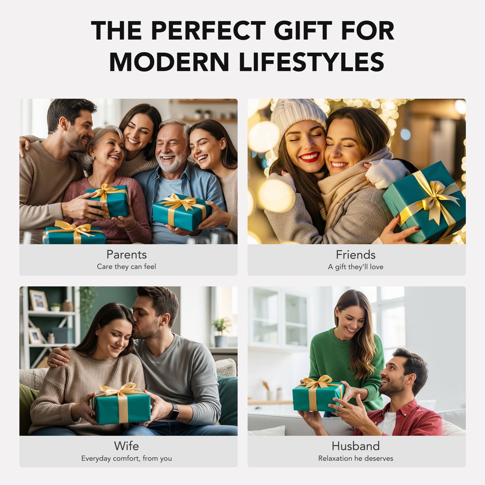 THE PERFECT GIFT FOR MODERN LIFESTYLES

Parents  
Care they can feel

Friends  
A gift they'll love

Wife  
Everyday comfort, from you

Husband  
Relaxation he deserves