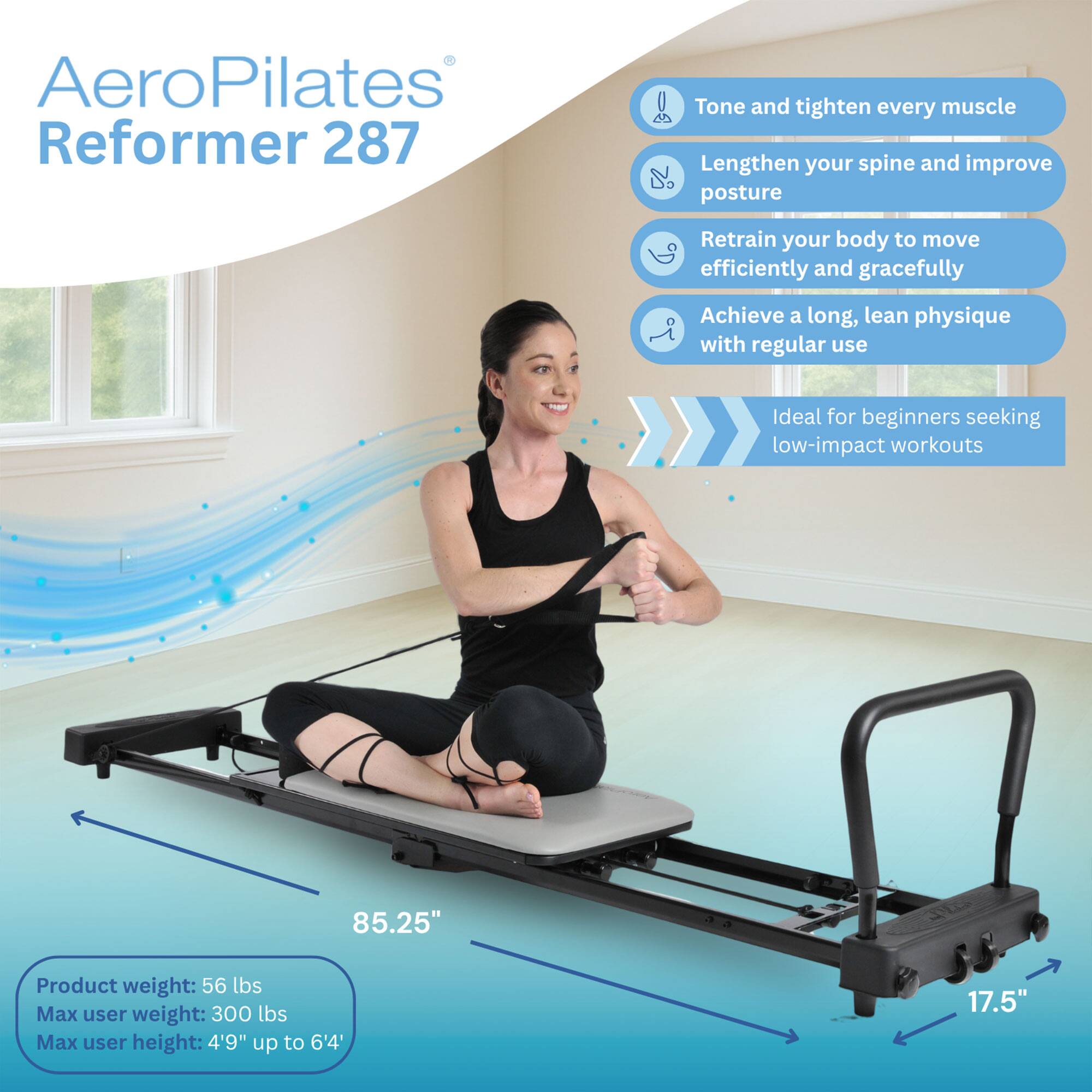 AeroPilates Reformer 287

- Tone and tighten every muscle
- Lengthen your spine and improve posture
- Retrain your body to move efficiently and gracefully
- Achieve a long, lean physique with regular use
- Ideal for beginners seeking low-impact workouts

Product weight: 56 lbs  
Max user weight: 300 lbs  
Max user height: 4'9" up to 6'4"  

Dimensions:  
- Length: 85.25"  
- Width: 17.5"