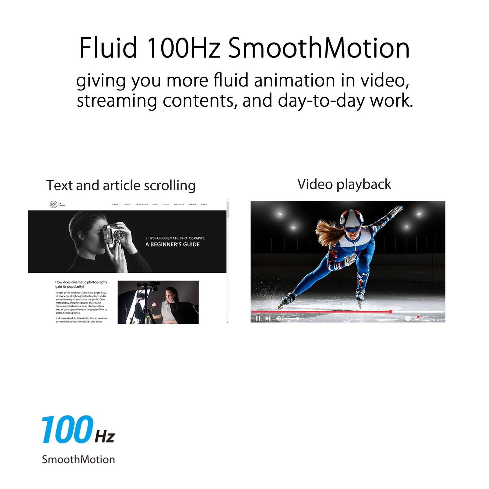Fluid 100Hz SmoothMotion  
giving you more fluid animation in video, streaming contents, and day-to-day work.

Text and article scrolling

Video playback

100 Hz SmoothMotion

A BEGINNER'S GUIDE  
How does cinematic photography gain its popularity?

Photography is an art form that has evolved over time, and with the advent of digital cameras, it has become more accessible than ever. Cinematic photography, in particular, has gained immense popularity in recent years. It involves capturing images that have a cinematic quality to them, often using techniques such as slow motion, wide-angle shots, and dramatic lighting. This style of photography is not just about capturing a moment but about telling a story through the image. Whether it's a landscape, a portrait, or a still life, cinematic photography aims to evoke emotions and create a sense of drama. With the right equipment and techniques, anyone can achieve this style of photography and create stunning images that stand out.