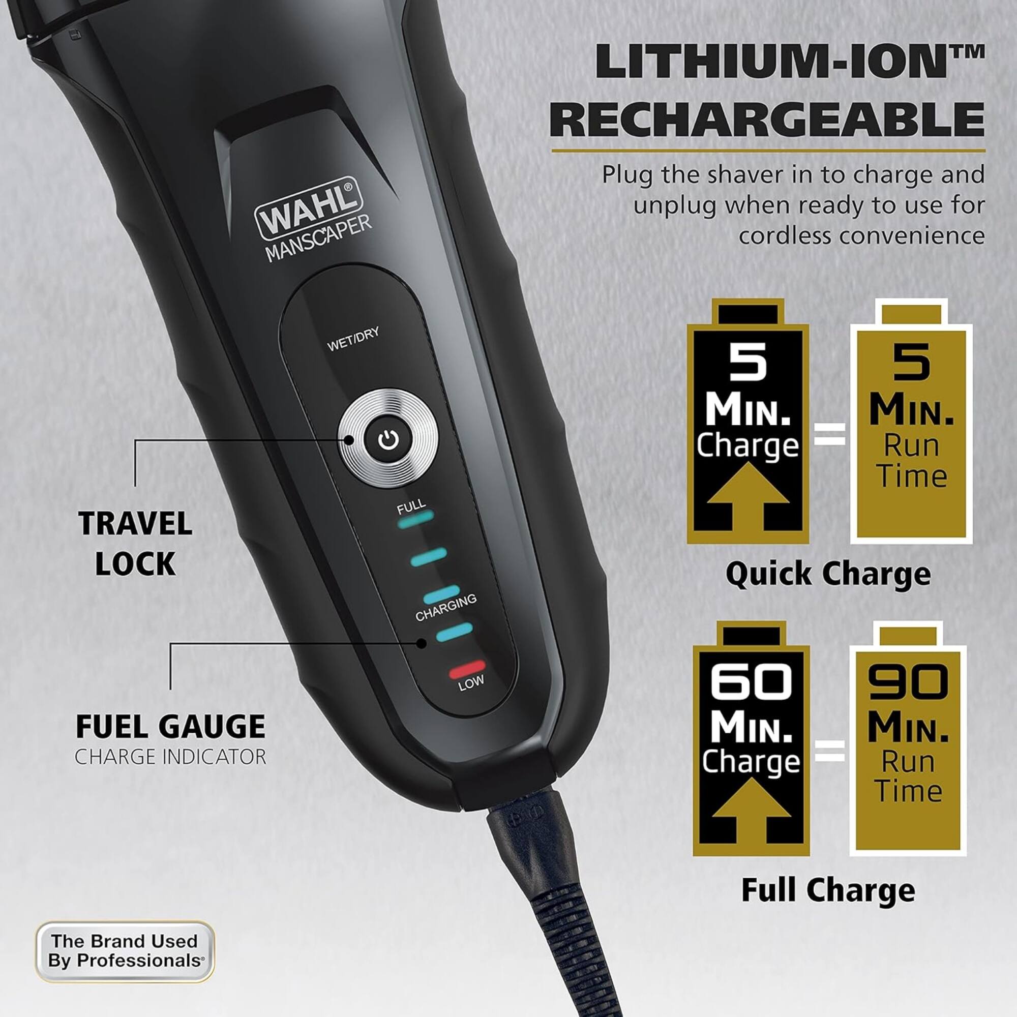 WAHL MANS CAPER™ LITHIUM-ION™ RECHARGEABLE

Plug the shaver in to charge and unplug when ready to use for cordless convenience

TRAVEL LOCK

WET/DRY

FUEL GAUGE
CHARGE INDICATOR
LOW

5 MIN. Charge = 5 MIN. Run Time
Quick Charge

60 MIN. Charge = 90 MIN. Run Time
Full Charge

The Brand Used By Professionals