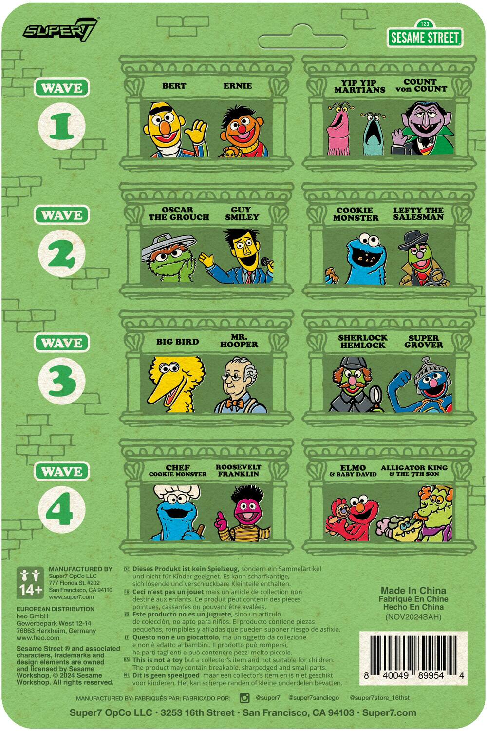 **SUPER7 SESAME STREET**

**WAVE 1**
- BERT
- ERNIE
- YIP YIP MARTIANS
- COUNT von COUNT

**WAVE 2**
- OSCAR THE GROUCH
- SMILEY
- COOKIE MONSTER
- LEFTY THE SALESMAN

**WAVE 3**
- BIG BIRD
- MR. HOOPER
- SHERLOCK HEMLOCK
- GROVER

**WAVE 4**
- CHEF
- ROOSEVELT
- COOKIE MONSTER
- FRANKLIN
- ELMO
- ALLIGATOR KING
- BABY DAVID
- THE 7TH SON

---

Dieses Produkt kein Spielzeug, sondern Sammelartikel Super7 OpCo nicht Kinder geeignet. kann scharfkantige, Florida lsende verschluckbare Kleinteile enthalten, 14+ Francisco, 94110 Ceci n'est jouet mais article collection www.super7.com destine enfants. produit contenir pices peut EUROPEAN DISTRIBUTION pointues, cassantes pouvant tre avales. GmbH producto juguete, artculo Gewerbepark West 12
