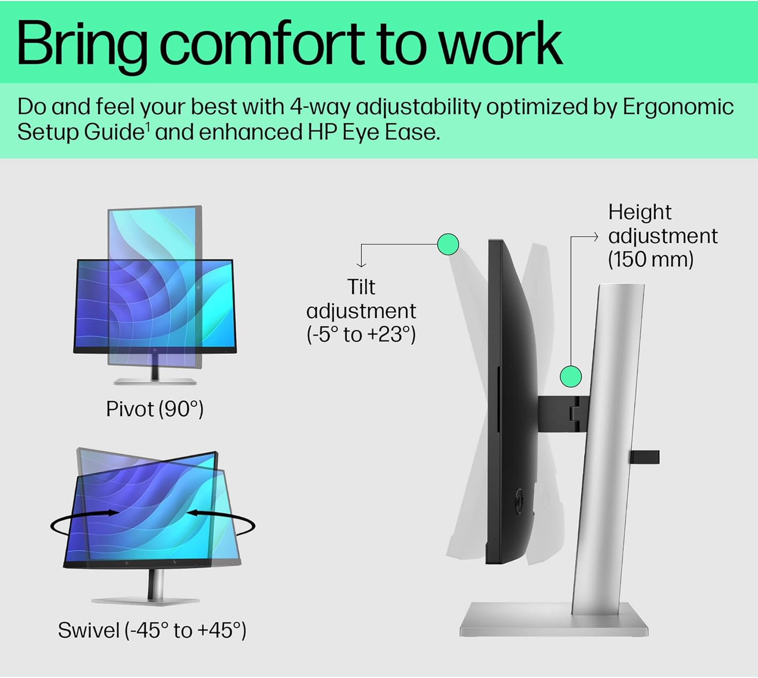 Bring comfort to work

Do and feel your best with 4-way adjustability optimized by Ergonomic Setup Guide¹ and enhanced HP Eye Ease.

- Tilt adjustment (-5° to +23°)
- Height adjustment (150 mm)
- Pivot (90°)
- Swivel (-45° to +45°)