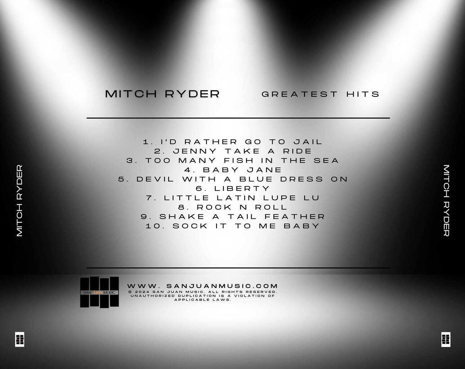 MITCH RYDER  
GREATEST HITS  

1. I'D RATHER GO TO JAIL  
2. JENNY TAKE A RIDE  
3. TOO MANY FISH IN THE SEA  
4. BABY JANE  
5. DEVIL WITH A BLUE DRESS ON  
6. LIBERTY  
7. LITTLE LATIN LUPE LU  
8. ROCK N ROLL  
9. SHAKE A TAIL FEATHER  
10. SOCK IT TO ME BABY  

MITCH RYDER  

www.SANJUANMUSIC.COM  
© 2024 SAN JUAN MUSIC. ALL RIGHTS RESERVED.  
UNAUTHORIZED DUPLICATION IS A VIOLATION OF APPLICABLE LAWS.