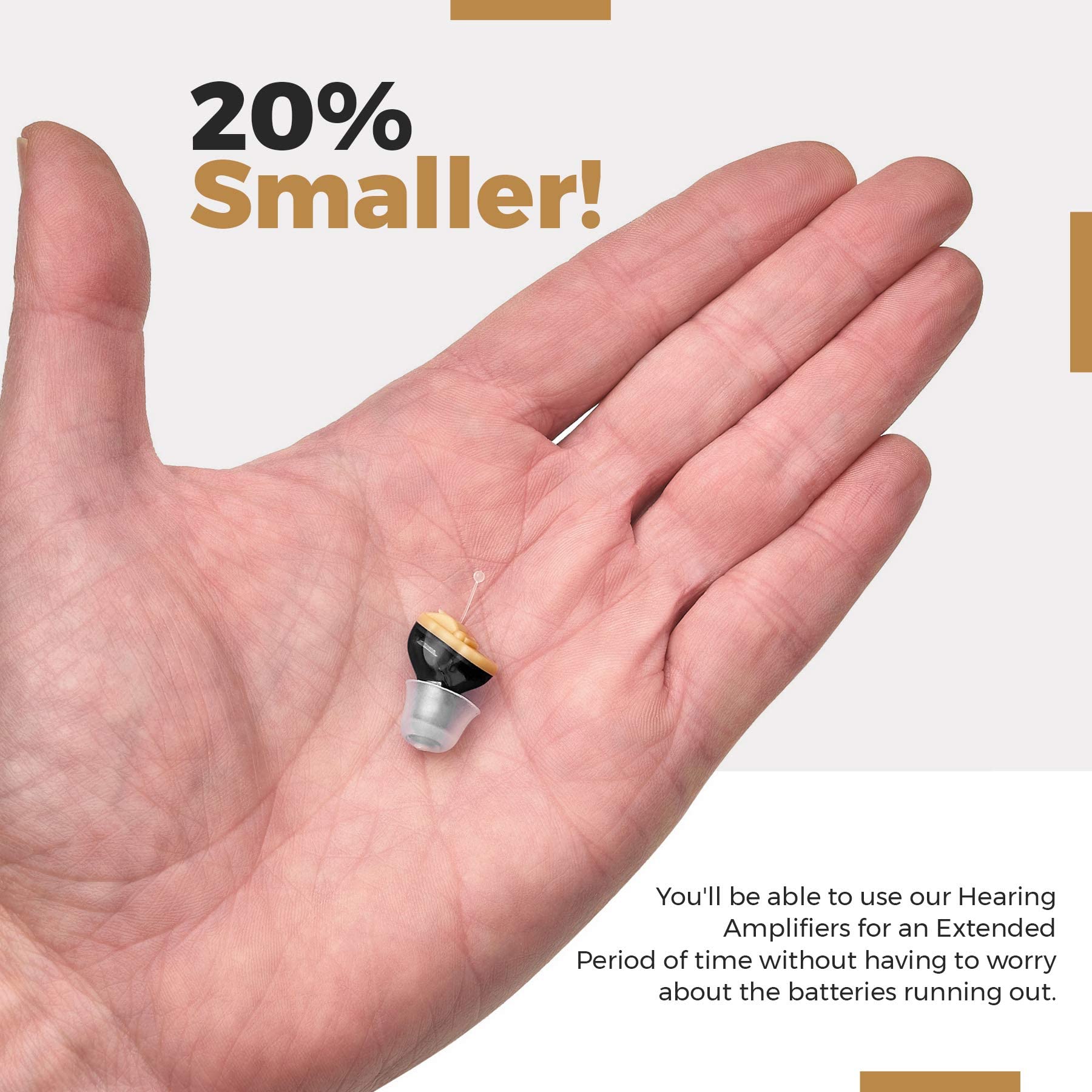 20% Smaller!

You'll be able to use our Hearing Amplifiers for an Extended Period of time without having to worry about the batteries running out.