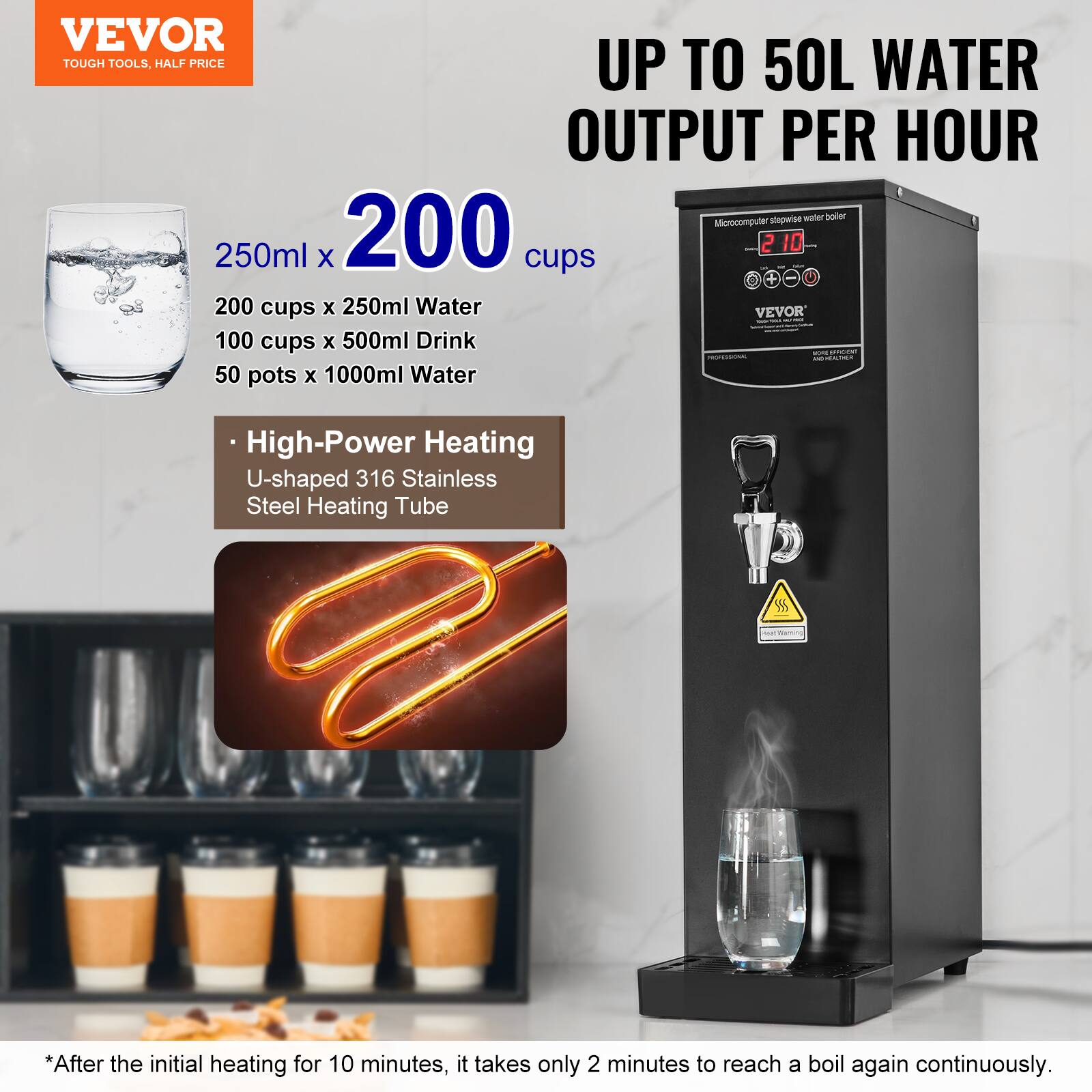 VEVOR TOUGH TOOLS, HALF PRICE

UP TO 50L WATER OUTPUT PER HOUR

Microcomputer stepwise water boiler

250ml x 200 cups
200 cups x 250ml Water
100 cups x 500ml Drink
50 pots x 1000ml Water

High-Power Heating
U-shaped 316 Stainless Steel Heating Tube

*After the initial heating for 10 minutes, it takes only 2 minutes to reach a boil again continuously.