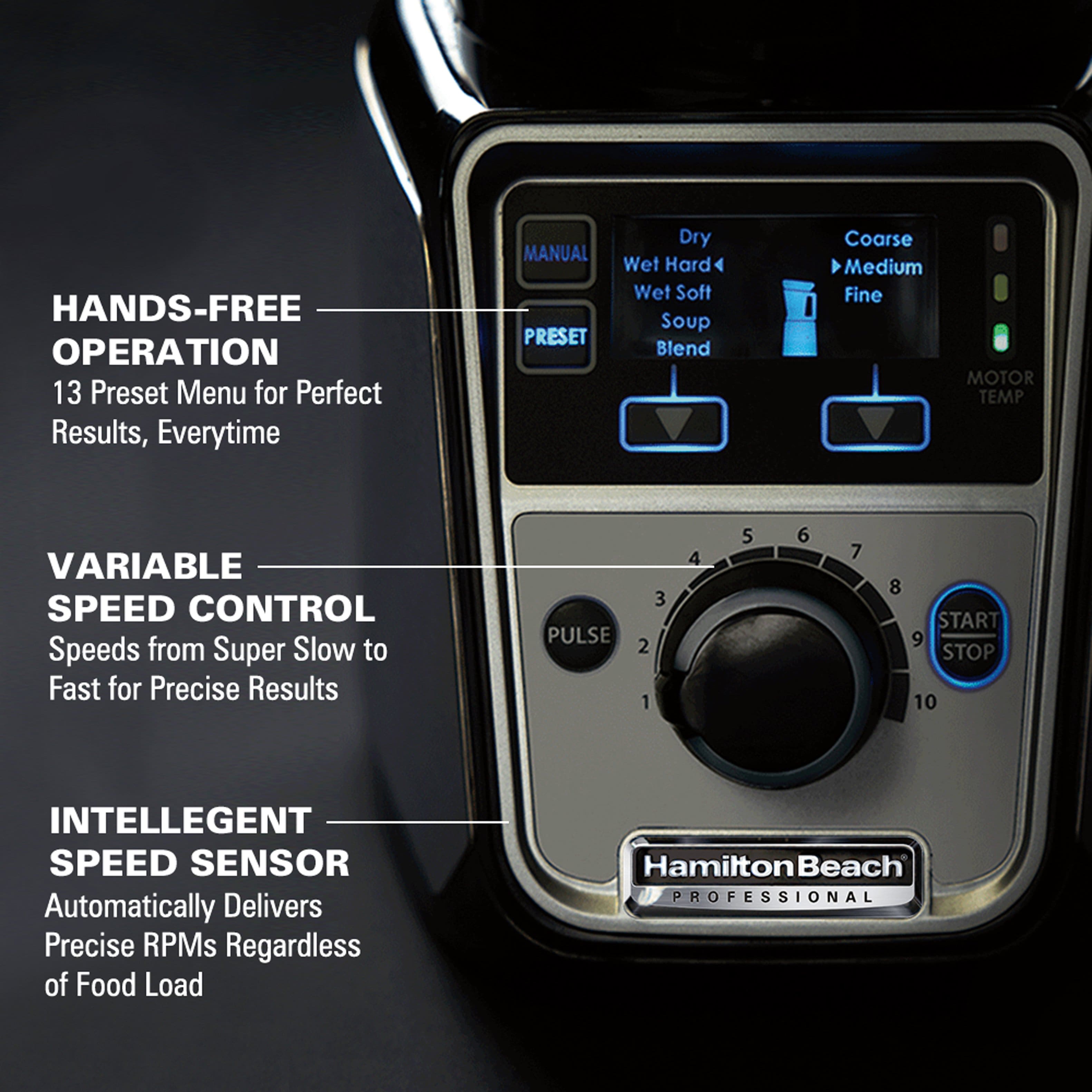 **HANDS-FREE OPERATION**
13 Preset Menu for Perfect Results, Everytime
**VARIABLE SPEED CONTROL**
Speeds from Super Slow to Fast for Precise Results
**INTELLIGENT SPEED SENSOR**
Automatically Delivers Precise RPMs Regardless of Food Load
**MOTOR TEMP**
**Hamilton Beach PROFESSIONAL**