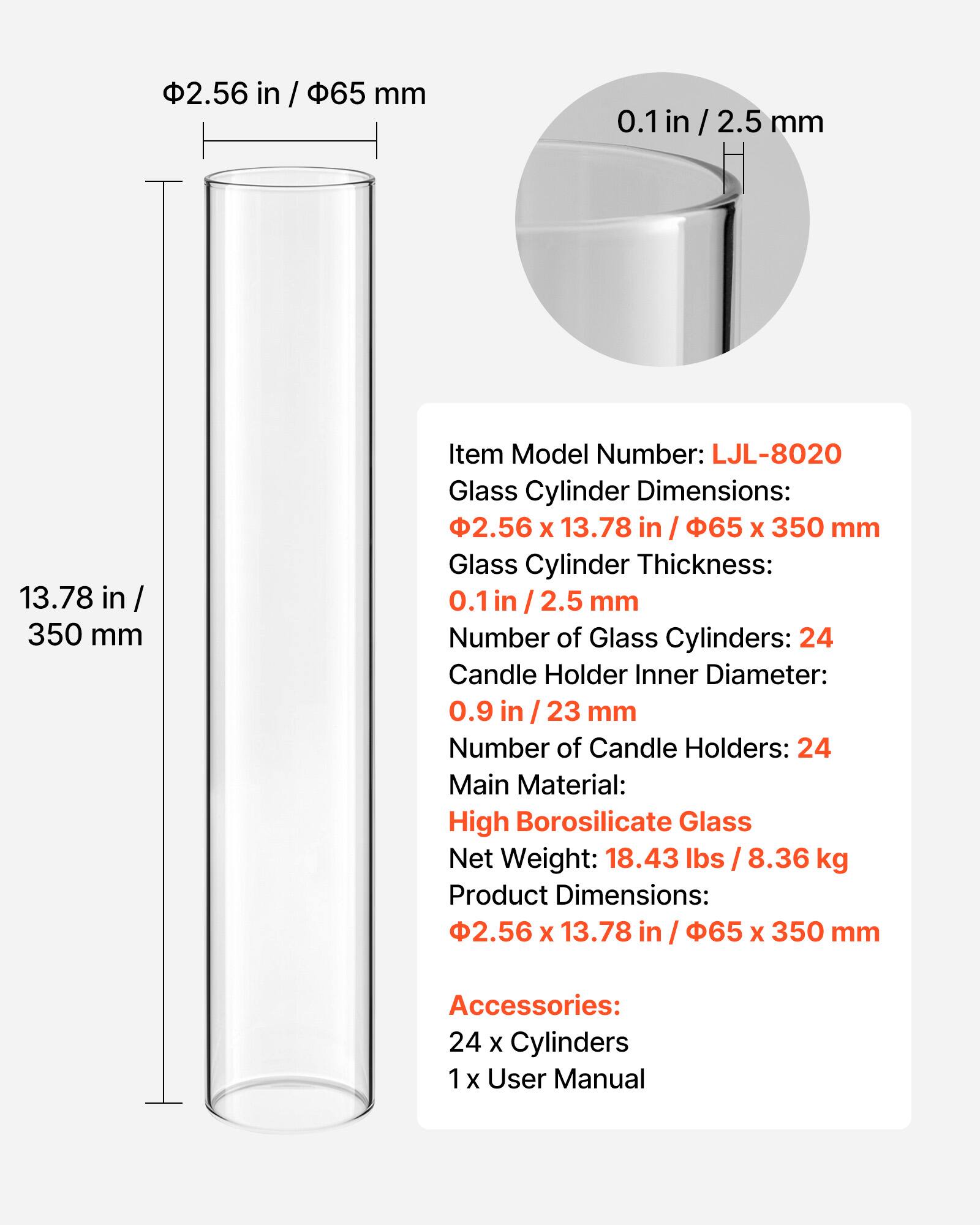 2.56 in / 65 mm  
0.1 in / 2.5 mm  
13.78 in / 350 mm  

Item Model Number: LJL-8020  

Glass Cylinder Dimensions: 2.56 x 13.78 in / 65 x 350 mm  
Glass Cylinder Thickness: 0.1 in / 2.5 mm  
Number of Glass Cylinders: 24  

Candle Holder Inner Diameter: 0.9 in / 23 mm  
Number of Candle Holders: 24  

Main Material: High Borosilicate Glass  
Net Weight: 18.43 lbs / 8.36 kg  
Product Dimensions: 2.56 x 13.78 in / 65 x 350 mm  

Accessories:  
24 x Cylinders  
1 x User Manual