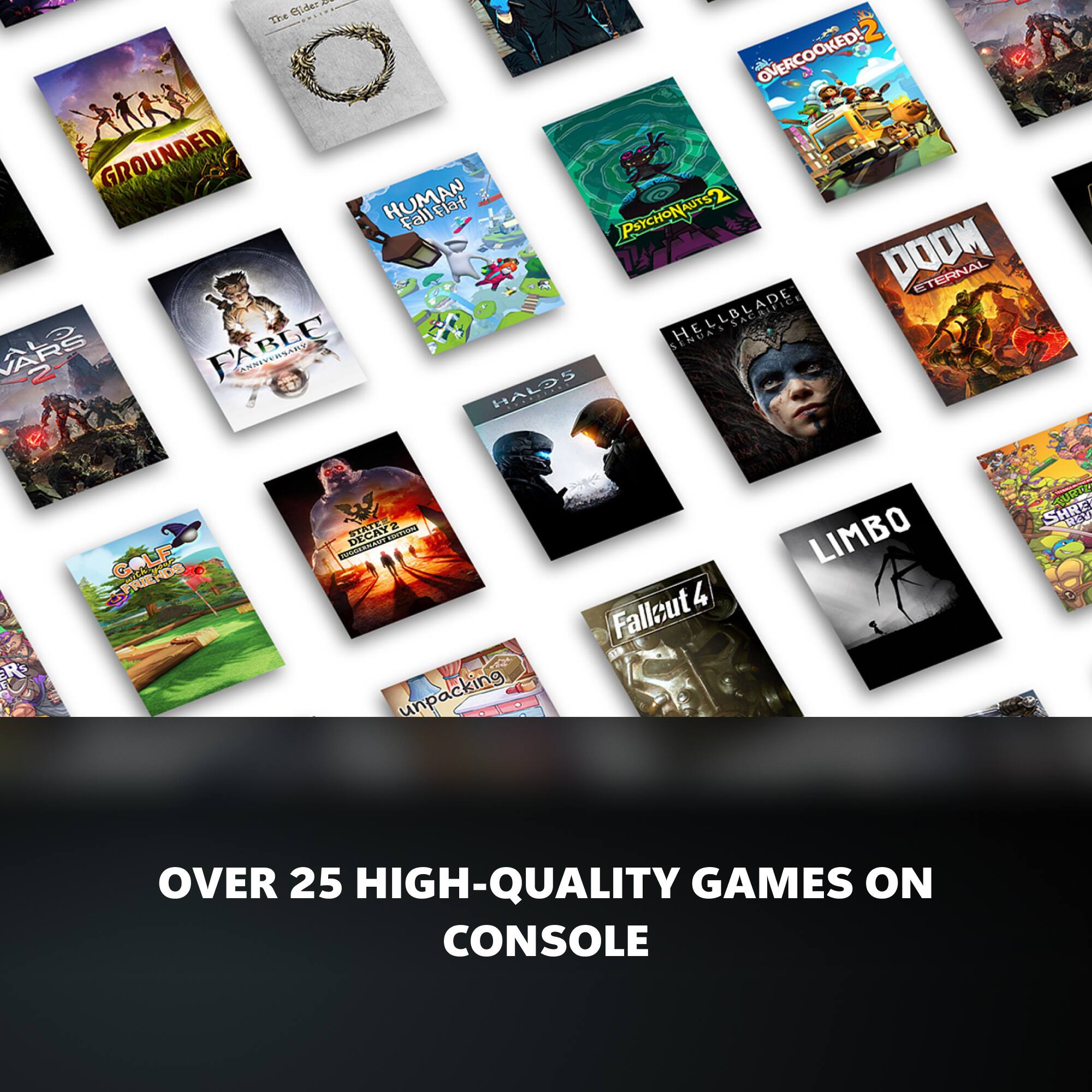 The Hides -  
OVERCOOKED!  
GROUNDED  
PSYCHONATS  
DOOM ETERNAL  
HELLBLADE  
ENDA  
AARG  
R  
CH  
2  
FRIENDS  
GOLF  
NDS  
FABLE ANNIVERSARY  
TEA DECAY  
S  
unpacking  
HALD  
Fallout 4  
LIMBO  
SHRE  
MURTS  
1R  
OVER  
25  
HIGH-QUALITY GAMES ON CONSOLE
