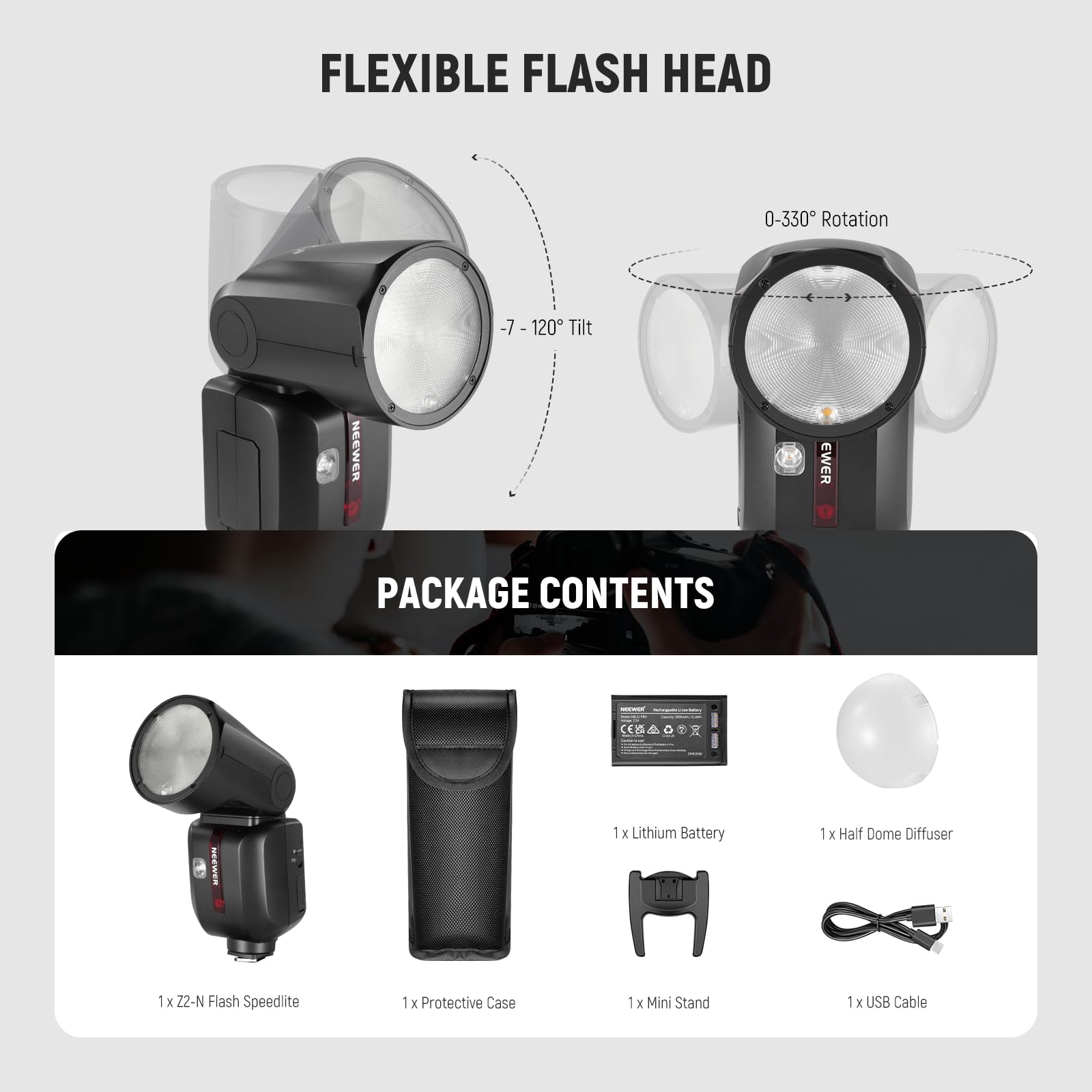 FLEXIBLE FLASH HEAD  
0-330° Rotation  
-7 - 120° Tilt  

PACKAGE CONTENTS:  
- 1 x Lithium Battery  
- 1 x Half Dome Diffuser  
- 1 x Z2-N Flash Speedlite  
- 1 x Protective Case  
- 1 x Mini Stand  
- 1 x USB Cable