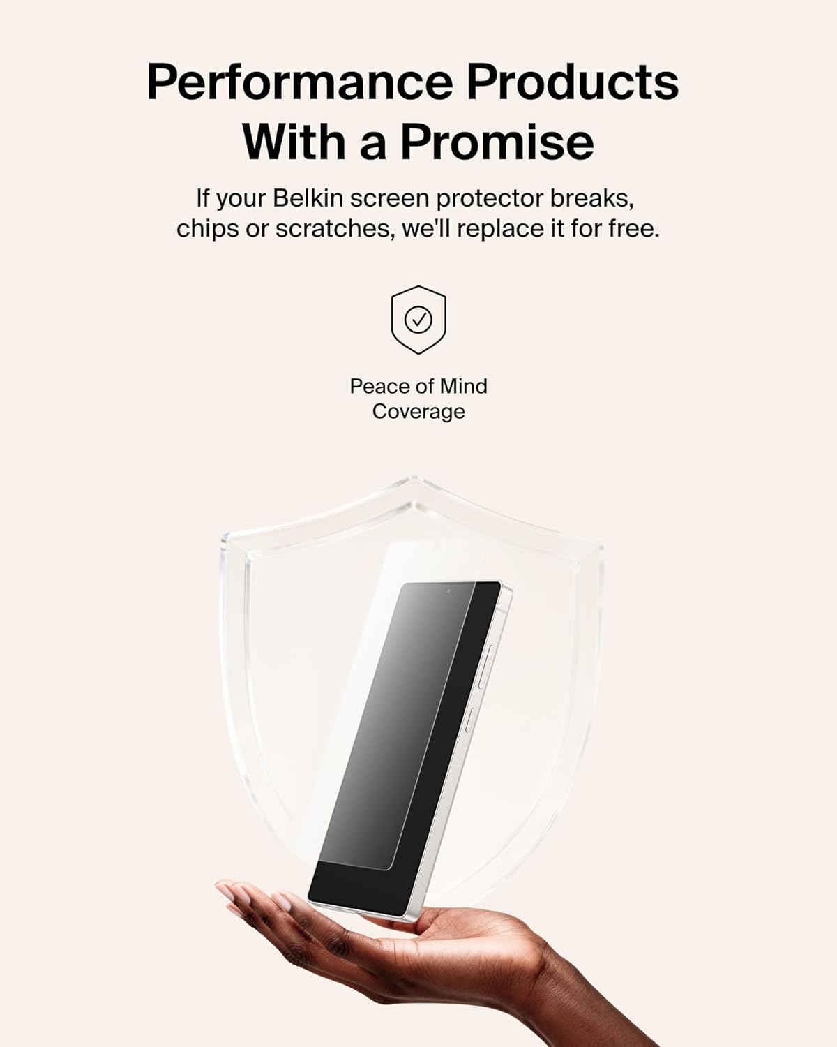 Performance Products With a Promise

If your Belkin screen protector breaks, chips or scratches, we'll replace it for free.

Peace of Mind Coverage