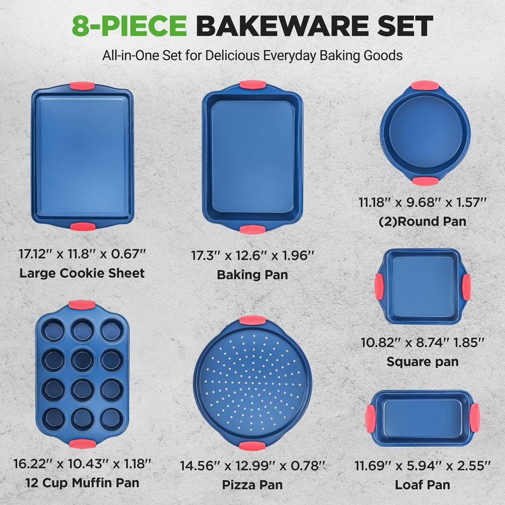 8-PIECE BAKEWARE SET  
All-in-One Set for Delicious Everyday Baking Goods  

- 17.12" x 11.8" x 0.67" Large Cookie Sheet  
- 17.3" x 12.6" x 1.96" Baking Pan  
- 11.18" x 9.68" x 1.57" (2) Round Pan  
- 10.82" x 8.74" x 1.85" Square Pan  
- 16.22" x 10.43" x 1.18" 12 Cup Muffin Pan  
- 14.56" x 12.99" x 0.78" Pizza Pan  
- 11.69" x 5.94" x 2.55" Loaf Pan