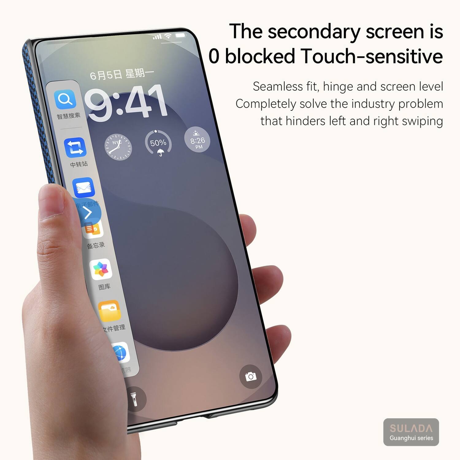 The secondary screen is 0 blocked Touch-sensitive  
Seamless fit, hinge and screen level  
Completely solve the industry problem that hinders left and right swiping  
G1. NY 50% 8:26 PM  
CRAALA  
SULADA Guanghui series