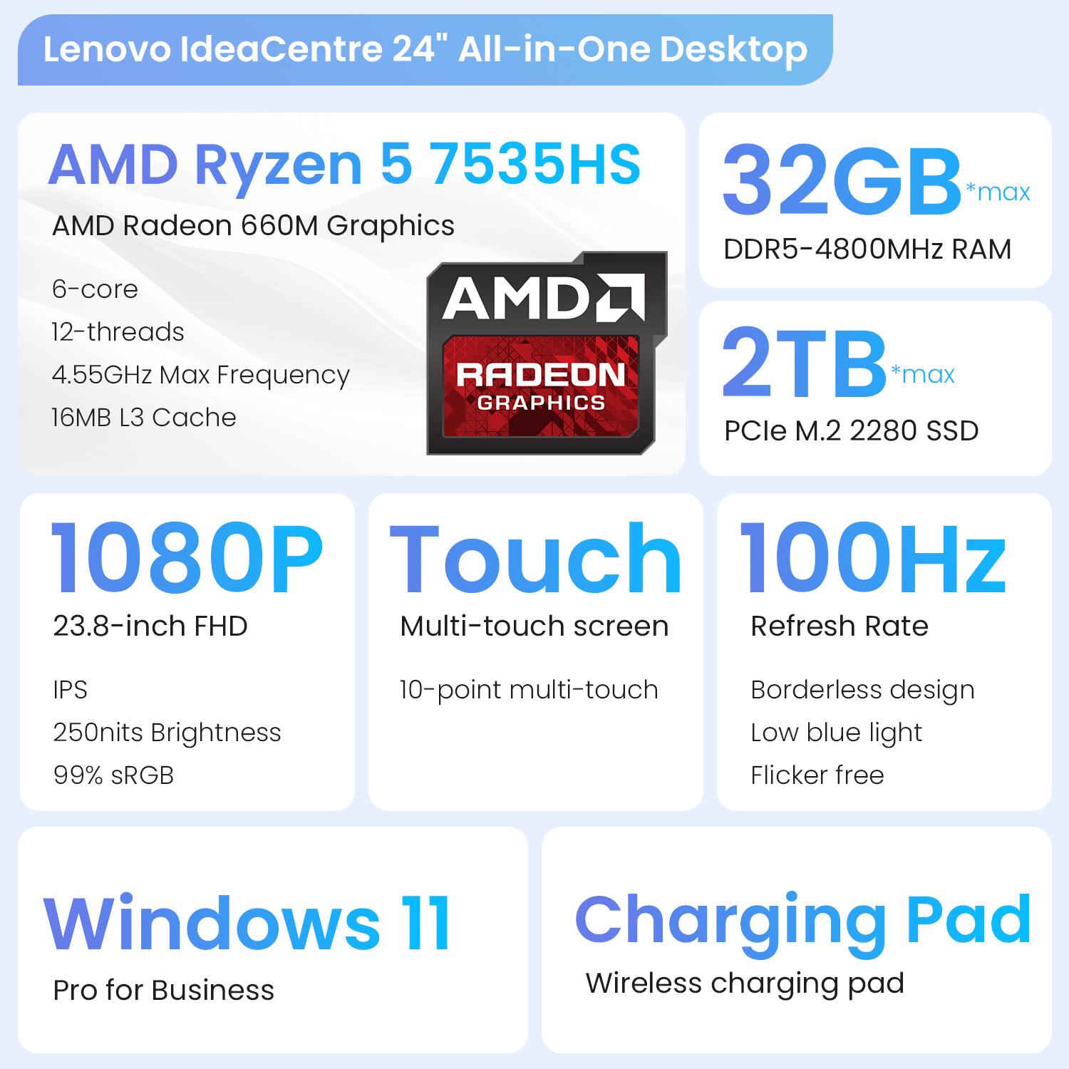 Lenovo IdeaCentre 24" All-in-One Desktop

- AMD Ryzen 5 7535HS
  - 6-core
  - 12-threads
  - 4.55GHz Max Frequency
  - 16MB L3 Cache

- AMD Radeon 660M Graphics

- 32GB *max DDR5-4800MHz RAM

- 2TB *max PCIe M.2 2280 SSD

- 1080P
  - 23.8-inch FHD
  - IPS
  - 250nits Brightness
  - 99% sRGB

- Touch
  - Multi-touch screen
  - 10-point multi-touch

- 100Hz Refresh Rate
  - Borderless design
  - Low blue light
  - Flicker free

- Windows 11 Pro for Business

- Charging Pad
  - Wireless charging pad