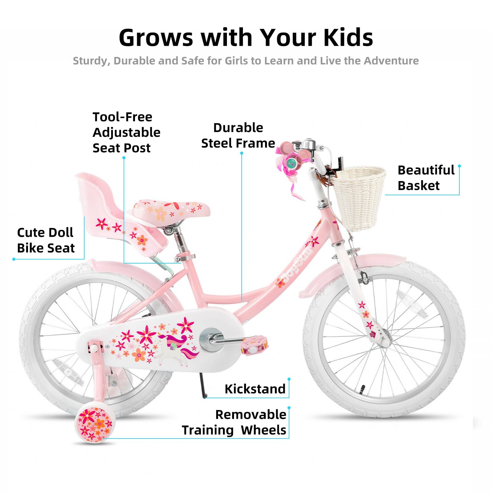 Grows with Your Kids  
Sturdy, Durable and Safe for Girls to Learn and Live the Adventure  
Tool-Free Adjustable Seat Post  
Durable Steel Frame  
Beautiful Basket  
Cute Doll Bike Seat  
Kickstand  
Removable Training Wheels