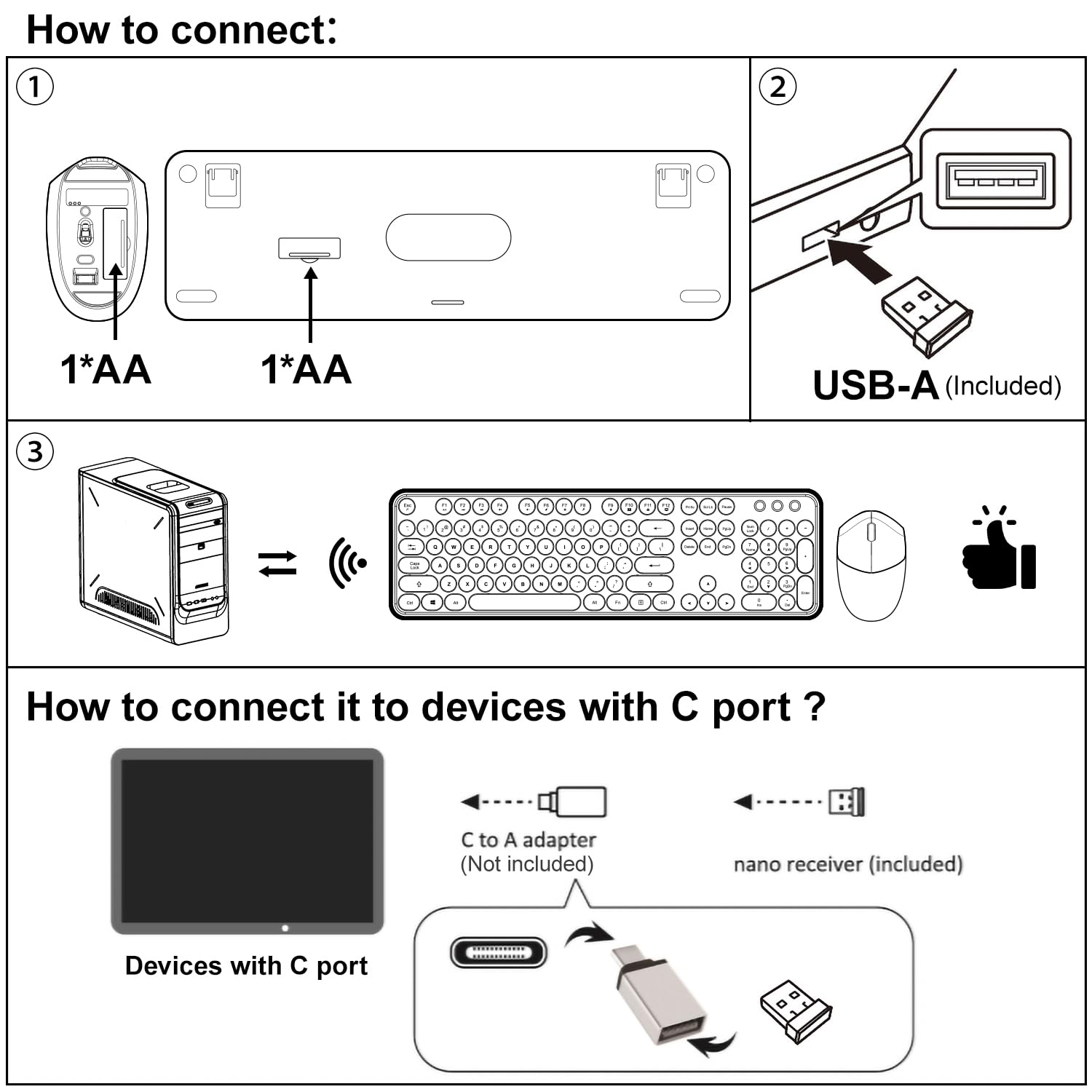 How to connect:

1. Insert 1*AA battery into the device.
2. Connect the USB-A (Included) to the device.
3. The device will connect wirelessly to a computer or other device.

How to connect it to devices with C port?

- Use a C to A adapter (Not included) to connect the nano receiver (included) to devices with C port.
