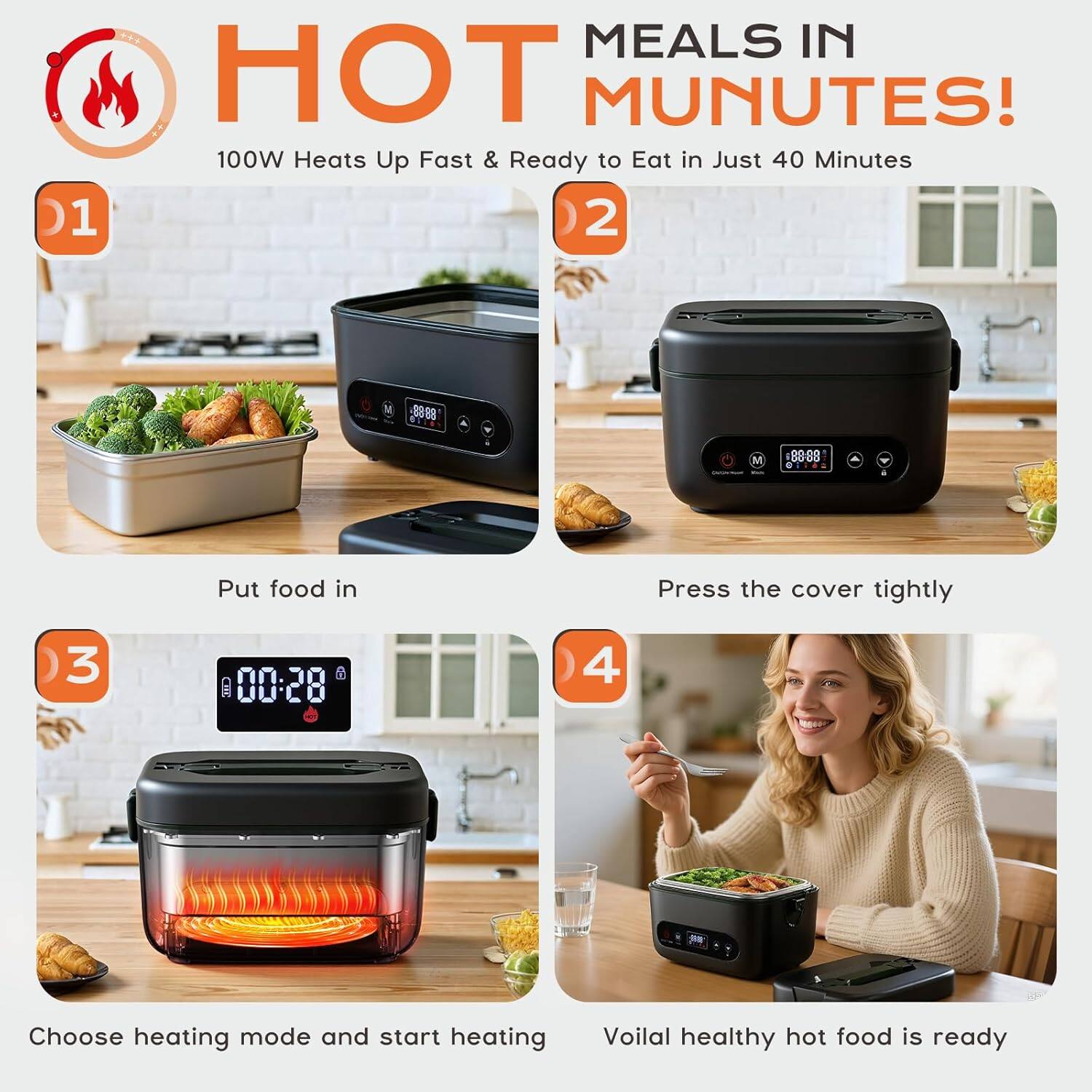 Sure, here is the corrected and grouped text from the image:

---

**HOT MEALS IN MINUTES!**

100W Heats Up Fast & Ready to Eat in Just 40 Minutes

1. Put food in

2. Press the cover tightly

3. Choose heating mode and start heating

4. Voilà! Healthy hot food is ready

---