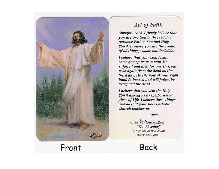 **Front**

Act of Faith

Almighty Lord, I firmly believe that you are one God in three divine persons: Father, Son and Holy Spirit. I believe you are the creator of all things, visible and invisible. I believe that your son, Jesus, came among us as a man, suffered and died for our sins, but rose again from the dead on the third day. He sits now at your right hand in heaven and will judge the living and the dead. I believe that you sent the Holy Spirit among us as the Lord and giver of Life. I believe these things and all that your holy Catholic Church teaches us. Amen

Front

**Back**

Act of Faith

Almighty Lord, I firmly believe that you are one God in three divine persons: Father, Son and Holy Spirit. I believe you are the creator of all things, visible and invisible. I believe that your son, Jesus, came among us as a man, suffered and died for our sins, but rose again from the dead on the third day. He sits now at your right hand in heaven and will judge the living and the dead. I believe that you sent the Holy Spirit among us as the Lord and giver of Life. I believe these things and all that your holy Catholic