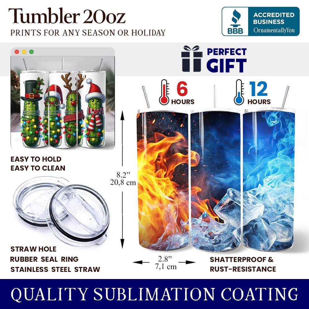Tumbler 20oz  
PRINTS FOR ANY SEASON OR HOLIDAY  
ACCREDITED BUSINESS BBB OrnamentallyYou  
PERFECT GIFT  
6 HOURS  
12 HOURS  
EASY TO HOLD  
EASY TO CLEAN  
8.2" (20.8 cm)  
STRAW HOLE  
RUBBER SEAL RING  
STAINLESS STEEL STRAW  
2.8" (7.1 cm)  
SHATTERPROOF & RUST-RESISTANCE  
QUALITY SUBLIMATION COATING