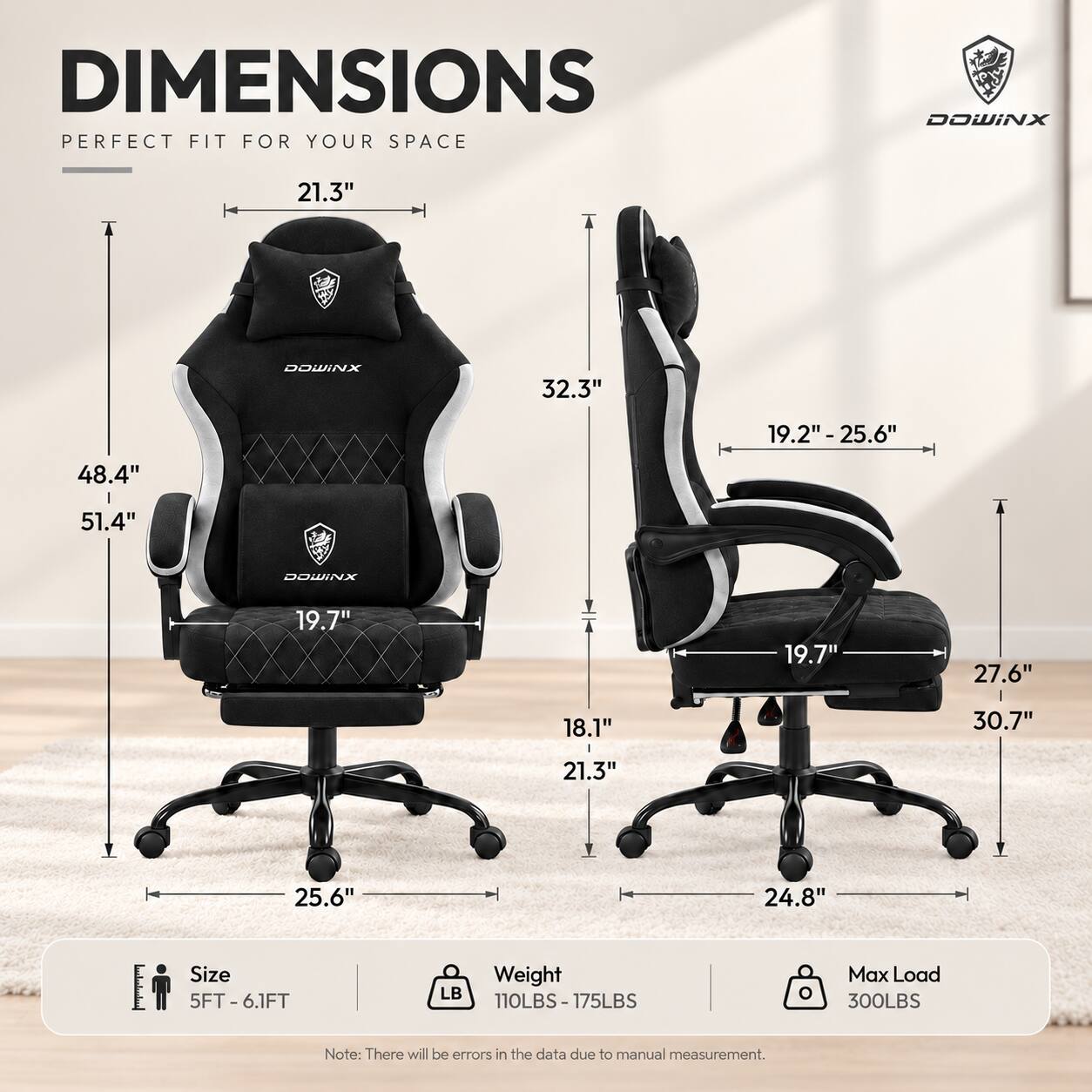 DIMENSIONS PERFECT FIT FOR YOUR SPACE

DOWINX

21.3"  
32.3"  
19.2" - 25.6"  
48.4"  
51.4"  
19.7"  
19.7"  
27.6"  
18.1"  
30.7"  
21.3"  
25.6"  
24.8"  

Size 5FT-6.1FT  
Weight 110LBS-175LBS  
Max Load 300LBS  

Note: There will be errors in the data due to manual measurement.