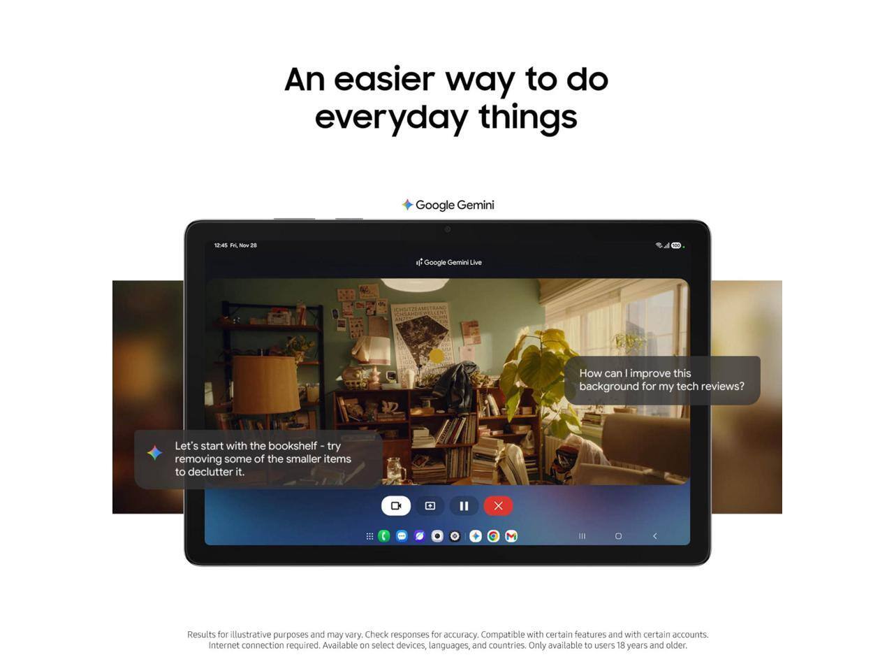 An easier way to do everyday things  
Google Gemini  

How can I improve this background for my tech reviews? Let's start with the bookshelf - try removing some of the smaller items to declutter it.  

Results for illustrative purposes and may vary. Check responses for accuracy. Compatible with certain features and with certain accounts. Internet connection required. Available on select devices, languages, and countries. Only available to users 18 years and older.