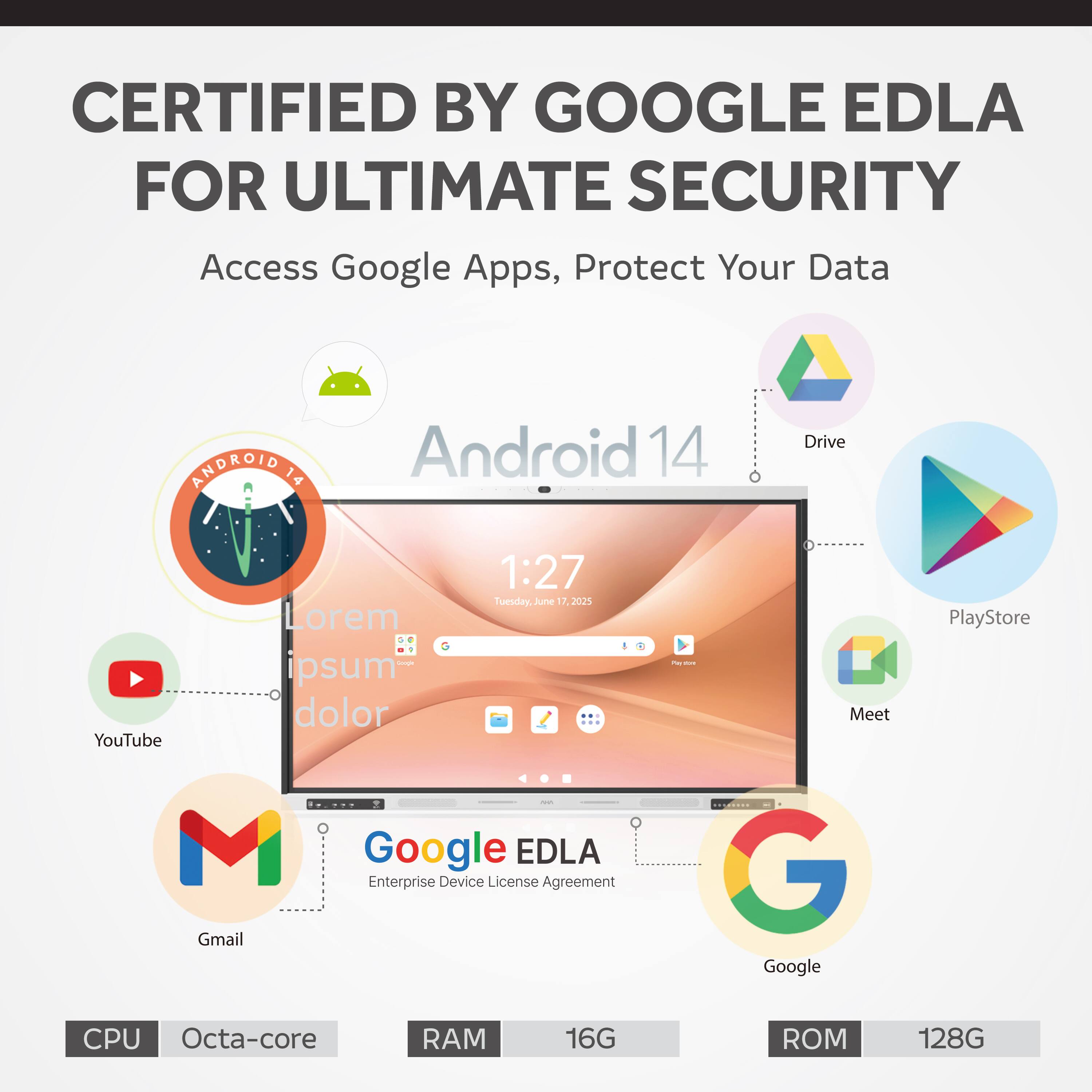 CERTIFIED BY GOOGLE EDLA FOR ULTIMATE SECURITY  
Access Google Apps, Protect Your Data  

ANDROID 14  
CPU Octa-core  
RAM 16G  
ROM 128G  

Google EDLA  
Enterprise Device License Agreement  

Access Google Apps, Protect Your Data  
Android 14  
YouTube  
Gmail  
Google  
Drive  
PlayStore  
Meet  

Lorem ipsum dolor