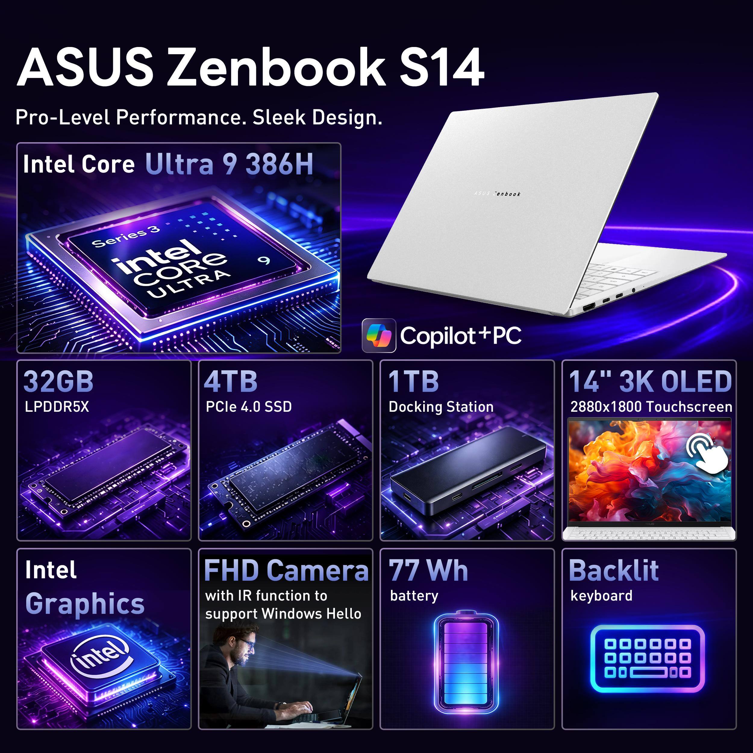 ASUS Zenbook S14  
Pro-Level Performance. Sleek Design.  

Intel Core Ultra 9 386H  
32GB LPDDR5X  
4TB PCIe 4.0 SSD  
1TB Docking Station  
14" 3K OLED Touchscreen (2880x1800)  

Intel Graphics  
FHD Camera with IR function to support Windows Hello  
77 Wh battery  
Backlit keyboard
