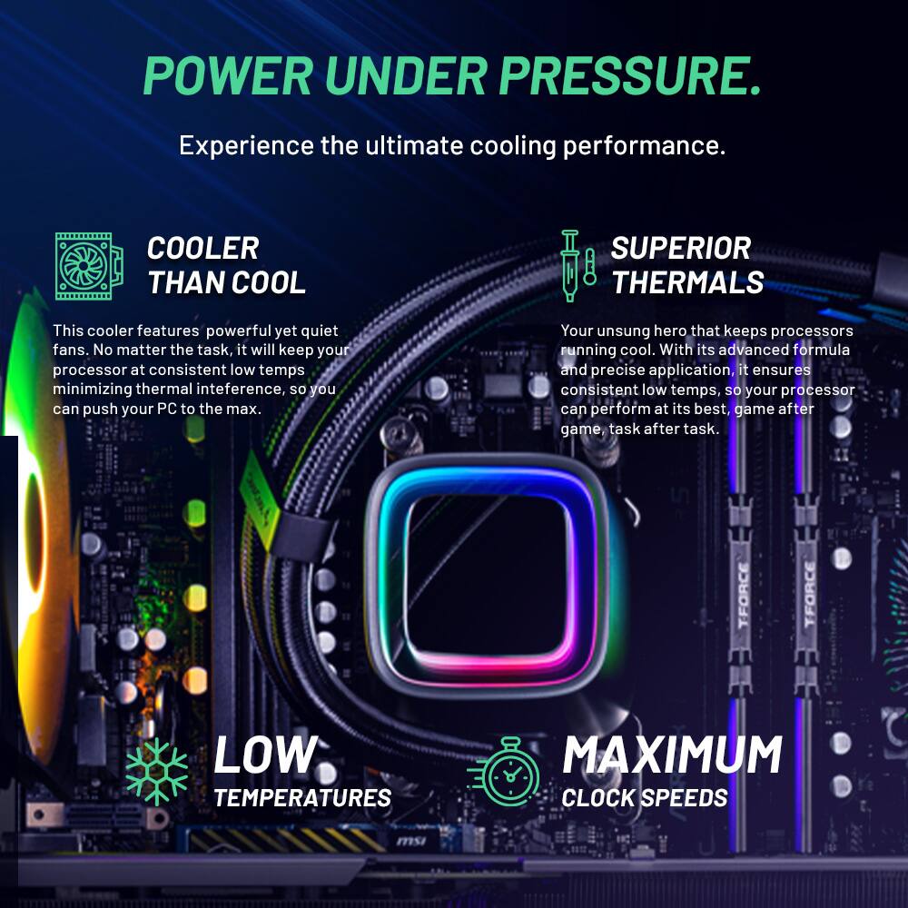 POWER UNDER PRESSURE.  
Experience the ultimate cooling performance.  

COOLER THAN COOL  
This cooler features powerful yet quiet fans. No matter the task, it will keep your processor at consistent low temps minimizing thermal interference, so you can push your PC to the max.  

SUPERIOR THERMALS  
Your unsung hero that keeps processors running cool. With its advanced formula and precise application, it ensures consistent low temps, so your processor can perform at its best, game after game, task after task.  

LOW TEMPERATURES  
MAXIMUM CLOCK SPEEDS