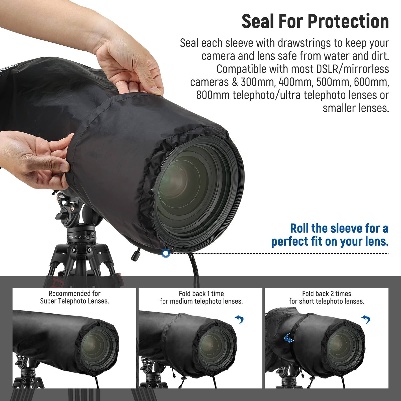 Seal For Protection

Seal each sleeve with drawstrings to keep your camera and lens safe from water and dirt. Compatible with most DSLR/mirrorless cameras & 300mm, 400mm, 500mm, 600mm, 800mm telephoto/ultra telephoto lenses or smaller lenses.

Roll the sleeve for a perfect fit on your lens.

Recommended for Super Telephoto Lenses.

Fold back 1 time for medium telephoto lenses.

Fold back 2 times for short telephoto lenses.