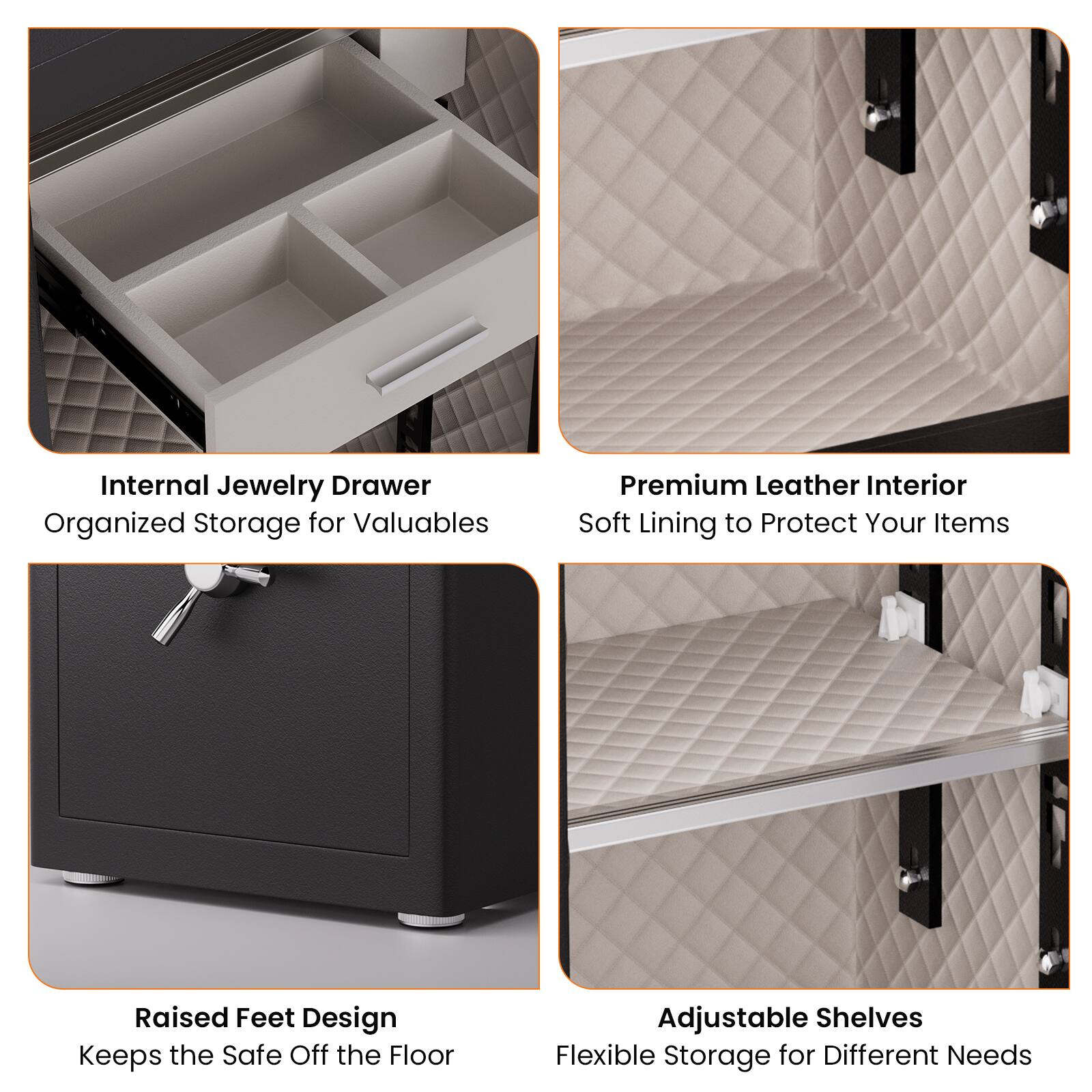 Internal Jewelry Drawer  
Organized Storage for Valuables  

Premium Leather Interior  
Soft Lining to Protect Your Items  

Raised Feet Design  
Keeps the Safe Off the Floor  

Adjustable Shelves  
Flexible Storage for Different Needs
