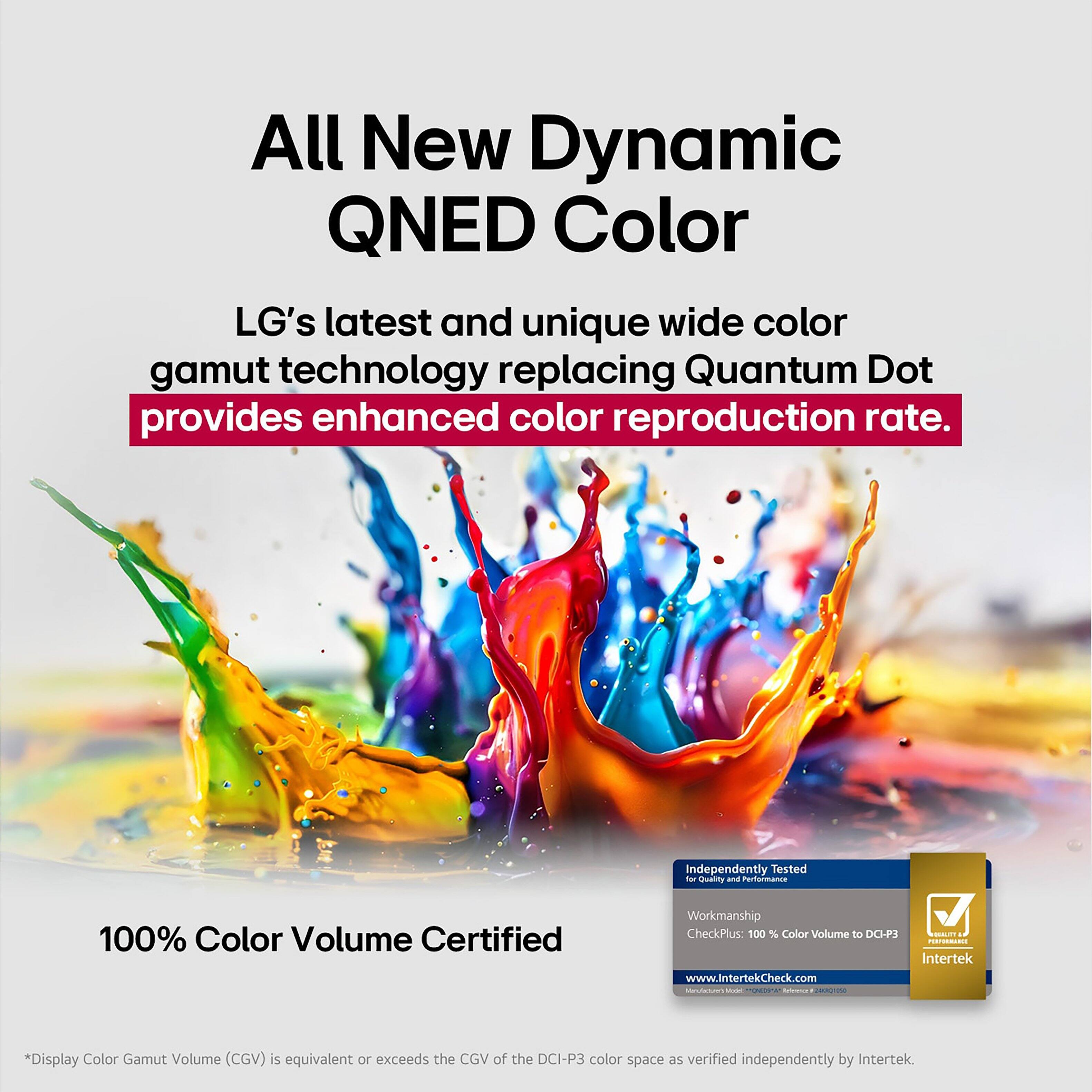 All New Dynamic QNED Color: LG's latest and unique wide color gamut technology replacing Quantum Dot provides enhanced color reproduction rate. 100% Color Volume Certified: Independently Tested - Display Color Gamut Volume (CGV) is equivalent or exceeds the CGV of the DCI-P3 color space as verified independently by Intertek.