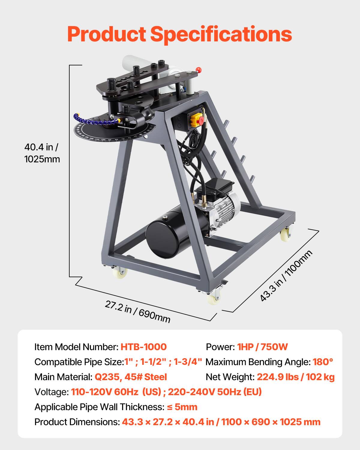Product Specifications

- 40.4 in / 1025mm
- 27.2 in / 690mm
- 43.3 in / 1100mm

Item Model Number: HTB-1000

Power: 1HP / 750W

Compatible Pipe Size: 1", 1-1/2", 1-3/4"

Maximum Bending Angle: 180°

Main Material: Q235, 45# Steel

Net Weight: 224.9 lbs / 102 kg

Voltage: 110-120V 60Hz (US) / 220-240V 50Hz (EU)

Applicable Pipe Wall Thickness: ≤ 5mm

Product Dimensions: 43.3 x 27.2 x 40.4 in / 1100 x 690 x 1025 mm