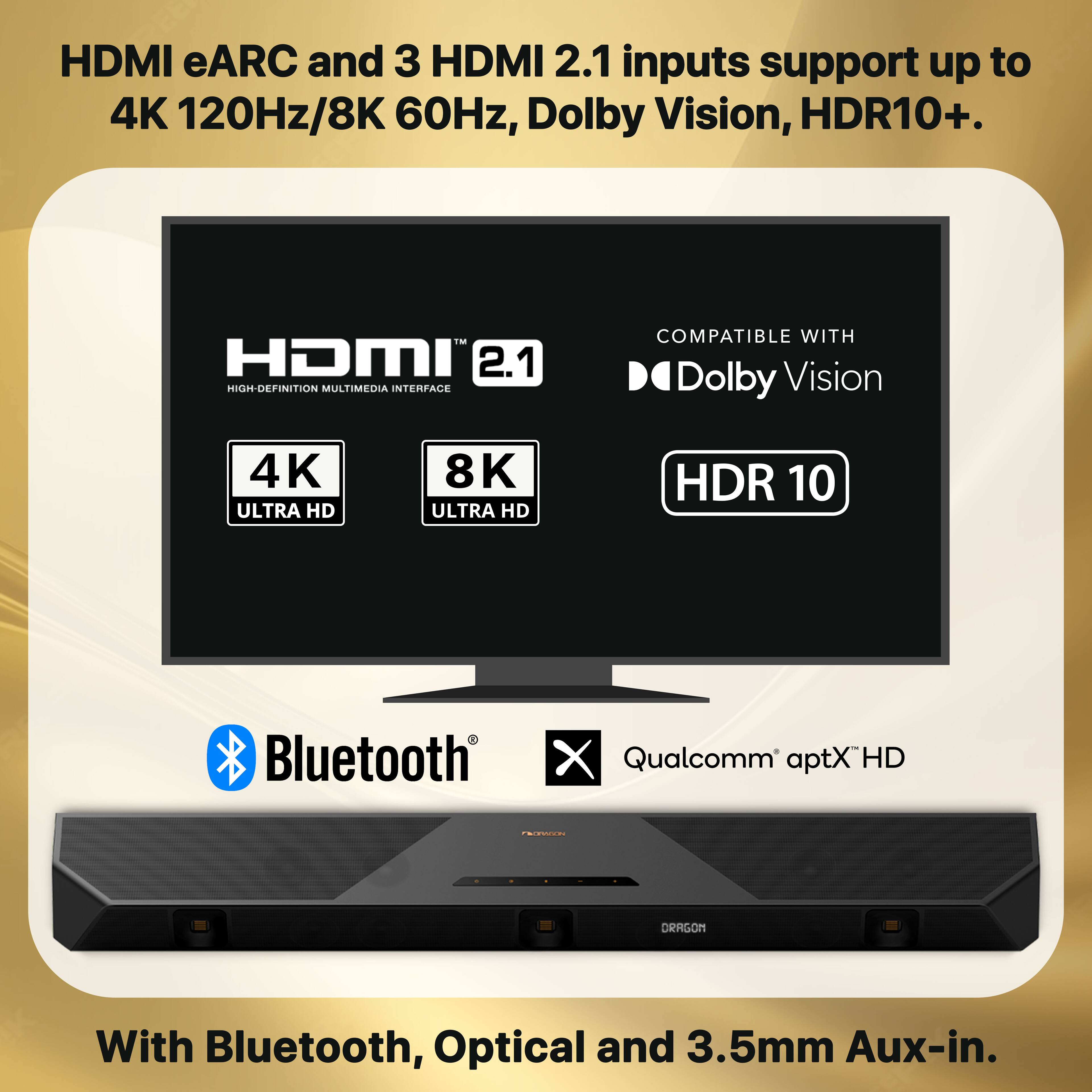HDMI eARC and 3 HDMI 2.1 inputs support up to 4K 120Hz/8K 60Hz, Dolby Vision, HDR10+. HDMI 2.1 HIGH-DEFINITION MULTIMEDIA INTERFACE COMPATIBLE WITH Dolby Vision 4K ULTRA HD 8K ULTRA HD HDR 10. Bluetooth X Qualcomm aptX HD FEPN ORAGON With Bluetooth, Optical and 3.5mm Aux-in.
