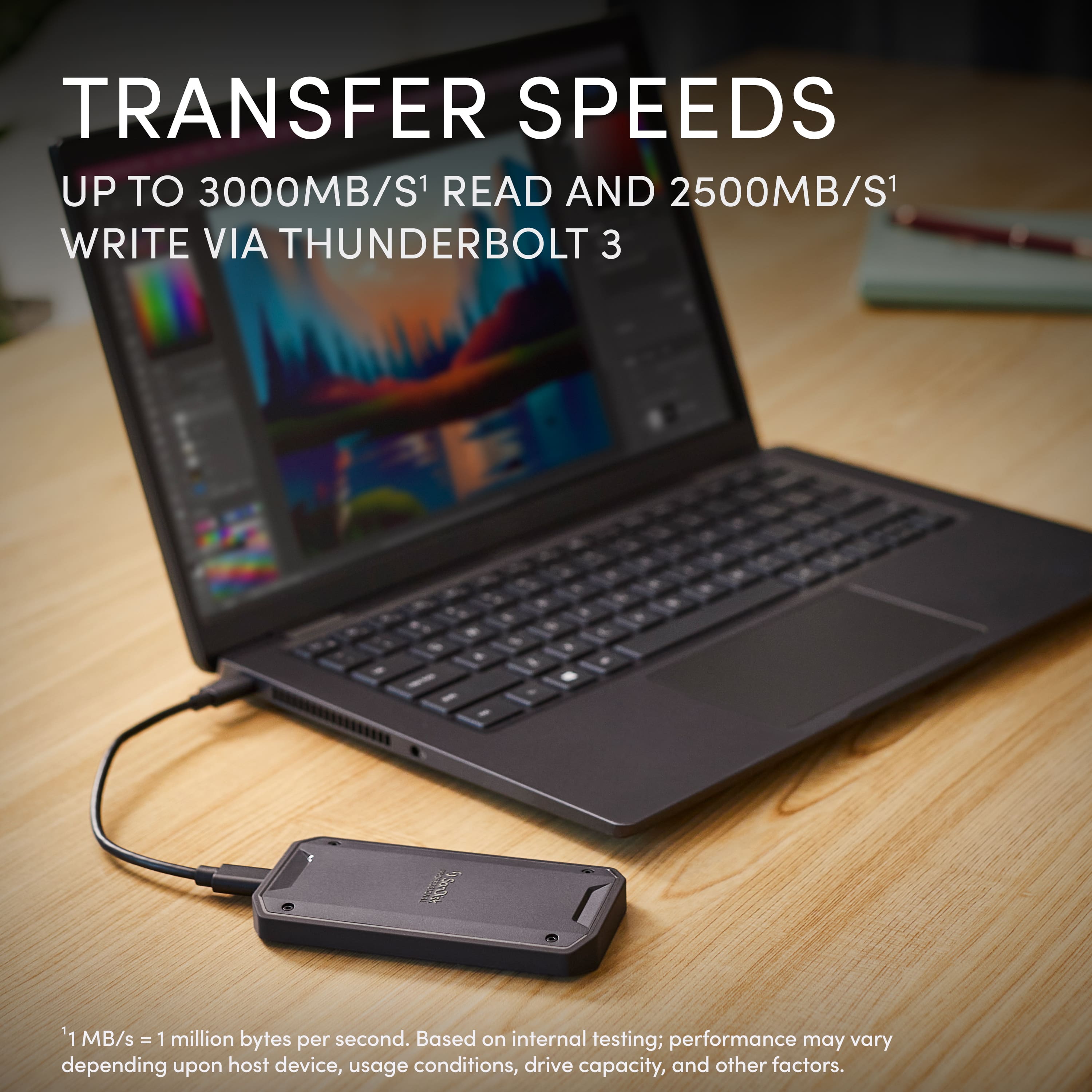 TRANSFER SPEEDS
UP TO 3000MB/S¹ READ AND 2500MB/S¹ WRITE VIA THUNDERBOLT 3
¹ MB/s = 1 million bytes per second. Based on internal testing; performance may vary depending upon host device, usage conditions, drive capacity, and other factors.