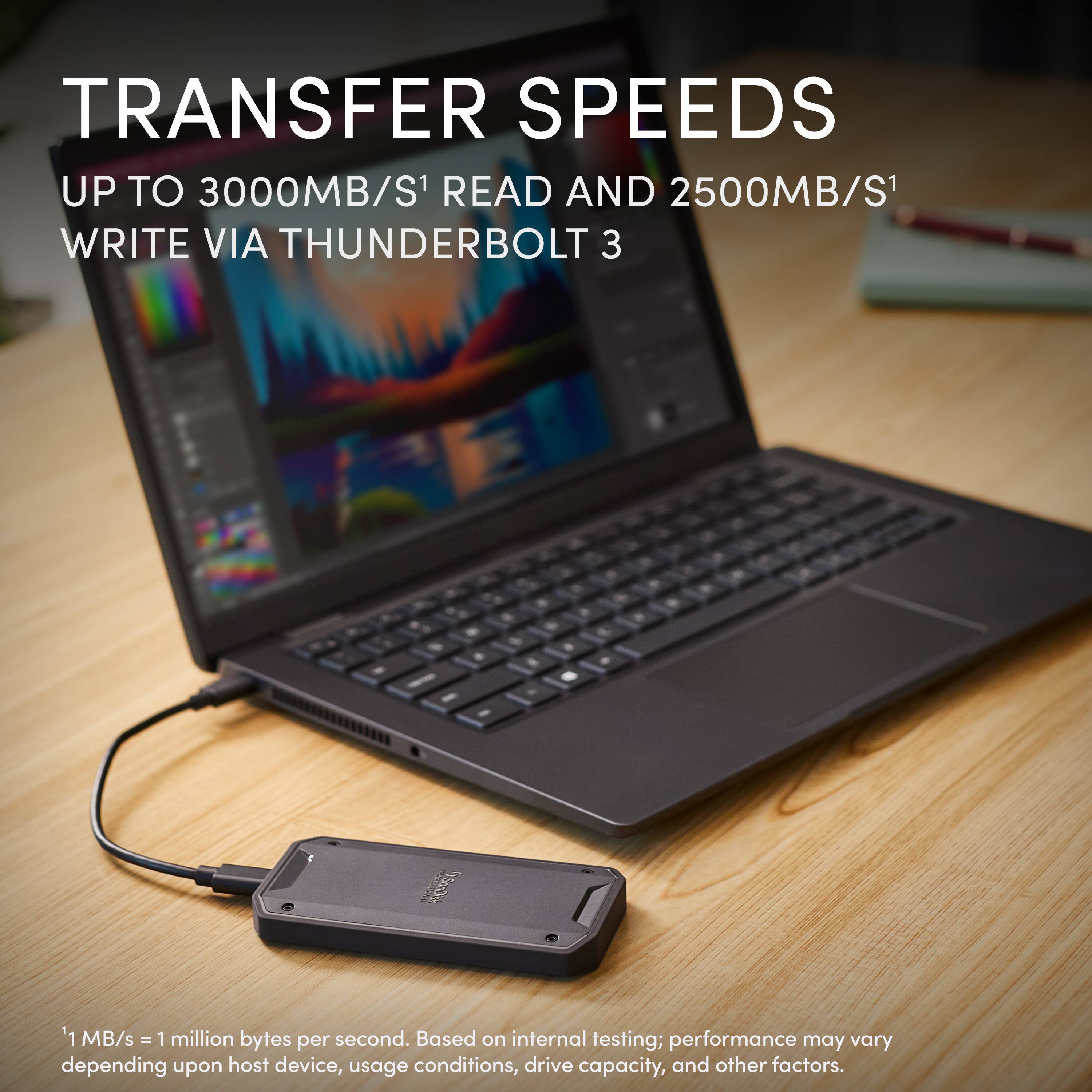 TRANSFER SPEEDS  
UP TO 3000MB/S¹ READ AND 2500MB/S¹ WRITE VIA THUNDERBOLT 3  

¹ MB/s = 1 million bytes per second. Based on internal testing; performance may vary depending upon host device, usage conditions, drive capacity, and other factors.