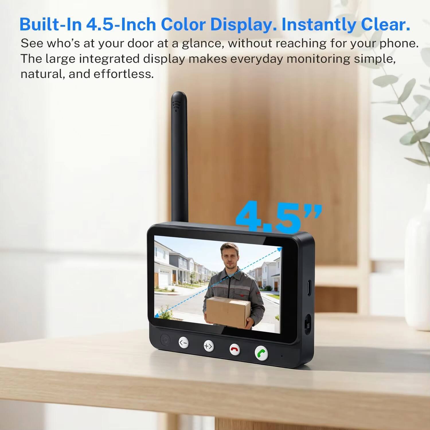 Built-In 4.5-Inch Color Display. Instantly Clear.

See who's at your door at a glance, without reaching for your phone. The large integrated display makes everyday monitoring simple, natural, and effortless.

4.5"
